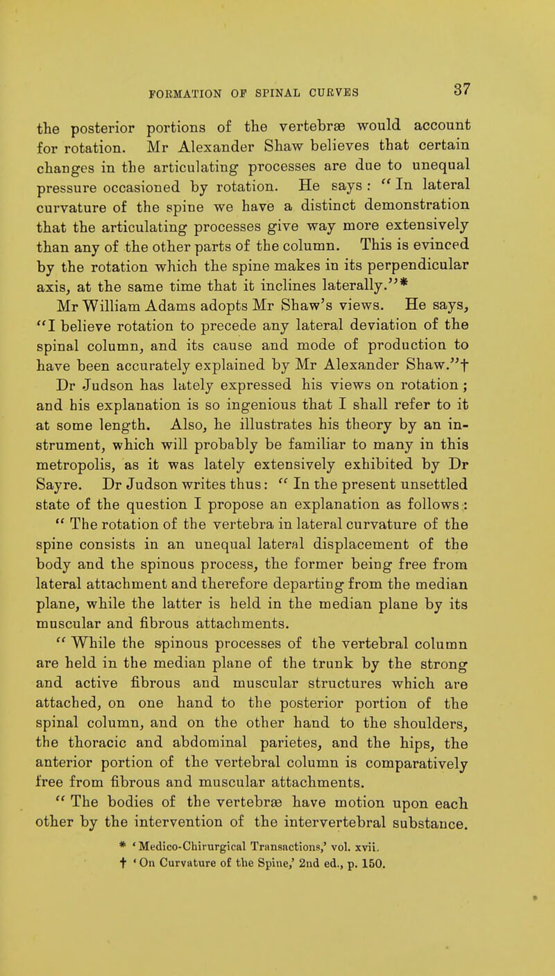 the posterior portions of the vertebrae would account for rotation. Mr Alexander Shaw believes that certain changes in the articulating processes are due to unequal pressure occasioned by rotation. He says :  In lateral curvature of the spine we have a distinct demonstration that the articulating processes give way more extensively than any of the other parts of the column. This is evinced by the rotation which the spine makes in its perpendicular axis, at the same time that it inclines laterally.* Mr William Adams adopts Mr Shaw's views. He says, I believe rotation to precede any lateral deviation of the spinal column, and its cause and mode of production to have been accurately explained by Mr Alexander Shaw.f Dr .Judson has lately expressed his views on rotation; and his explanation is so ingenious that I shall refer to it at some length. Also, he illustrates his theory by an in- strument, which will probably be familiar to many in this metropolis, as it was lately extensively exhibited by Dr Sayre. Dr Judson writes thus:  In the present unsettled state of the question I propose an explanation as follows :  The rotation of the vertebra in lateral curvature of the spine consists in an unequal lateral displacement of the body and the spinous process, the former being free from lateral attachment and therefore departing from the median plane, while the latter is held in the median plane by its muscular and fibrous attachments.  While the spinous processes of the vertebral column are held in the median plane of the trunk by the strong and active fibrous and muscular structures which are attached, on one hand to the posterior portion of the spinal column, and on the other hand to the shoulders, the thoracic and abdominal parietes, and the hips, the anterior portion of the vertebral column is comparatively free from fibrous and muscular attachments.  The bodies of the vertebra? have motion upon each other by the intervention of the intervertebral substance. * ' Medico-Chirurgical Transactions,' vol. xvii. t ' On Curvature of the Spine,' 2nd ed., p. 150.