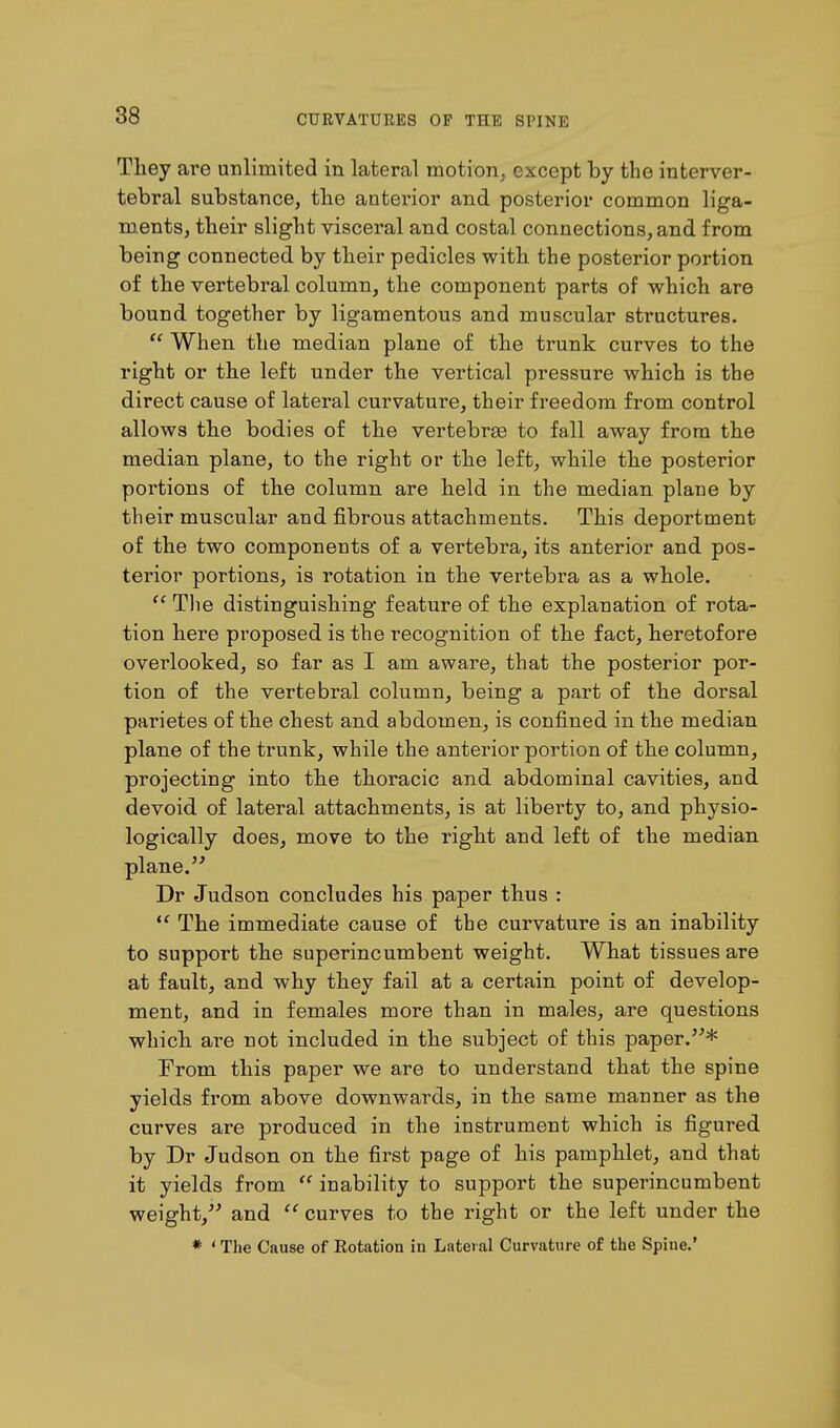 They are unlimited in lateral motion, except by the interver- tebral substance, the anterior and posterior common liga- ments, their slight visceral and costal connections, and from being connected by their pedicles with the posterior portion of the vertebral column, the component parts of which are bound together by ligamentous and muscular structures.  When the median plane of the trunk curves to the right or the left under the vertical pressure which is the direct cause of lateral curvature, their freedom from control allows the bodies of the vertebrae to fall away from the median plane, to the right or the left, while the posterior portions of the column are held in the median plane by their muscular and fibrous attachments. This deportment of the two components of a vertebra, its anterior and pos- terior portions, is rotation in the vertebra as a whole.  The distinguishing feature of the explanation of rota- tion here proposed is the r-ecognition of the fact, heretofore overlooked, so far as I am aware, that the posterior por- tion of the vertebral column, being a part of the dorsal parietes of the chest and abdomen, is confined in the median plane of the trunk, while the anterior portion of the column, projecting into the thoracic and abdominal cavities, and devoid of lateral attachments, is at liberty to, and physio- logically does, move to the right and left of the median plane. Dr Judson concludes his paper thus :  The immediate cause of the curvature is an inability to support the superincumbent weight. What tissues are at fault, and why they fail at a certain point of develop- ment, and in females more than in males, are questions which are not included in the subject of this paper.* From this paper we are to understand that the spine yields from above downwards, in the same manner as the curves are produced in the instrument which is figured by Dr Judson on the first page of his pamphlet, and that it yields from  inability to support the superincumbent weight/' and  curves to the right or the left under the * ' The Cause of Rotation in Lateral Curvature of the Spine.'