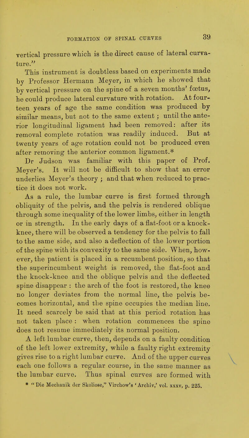 vertical pressure which, is the direct cause of lateral curva- ture. This instrument is doubtless based on experiments made by Professor Hermann Meyer, in which he showed that by vertical pressure on the spine of a seven months' foetus, he could produce lateral curvature with rotation. At four- teen years of age the same condition was produced by similar means, but not to the same extent; until the ante- rior longitudinal ligament had been removed: after its removal complete rotation was readily induced. But at twenty years of age rotation could not be produced even after removing the anterior common ligament.* Dr Judson was familiar with this paper of Prof. Meyer's. It will not be difficult to show that an error underlies Meyer's theory ; and that when reduced to prac- tice it does not work. As a rule, the lumbar curve is first formed through obliquity of the pelvis, and the pelvis is rendered oblique through some inequality of the lower limbs, either in length or in strength. In the early days of a flat-foot or a knock- knee, there will be observed a tendency for the pelvis to fall to the same side, and also a deflection of the lower portion of the spine with its convexity to the same side. When, how- ever, the patient is placed in a recumbent position, so that the superincumbent weight is removed, the flat-foot and the knock-knee and the oblique pelvis and the deflected spine disappear : the arch of the foot is restored, the knee no longer deviates from the normal line, the pelvis be- comes horizontal, and the spine occupies the median line. It need scarcely be said that at this period rotation has not taken place : when rotation commences the spine does not resume immediately its normal position. A left lumbar curve, then, depends on a faulty condition of the left lower extremity, while a faulty right extremity gives rise to a right lumbar curve. And of the upper curves each one follows a regular course, in the same manner as the lumbar curve. Thus spinal curves are formed with *  Die Meclianik der Skoliose, Vircbow'8 ' Archiv,' vol. xxxv, p. 225.