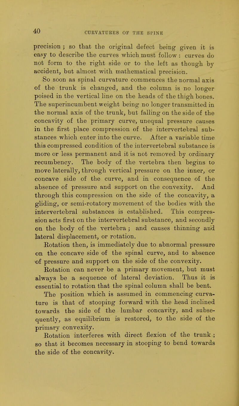 precision ; so that the original defect being given it is easy to describe the curves which must follow : curves do not form to the right side or to the left as though by accident, but almost with mathematical precision. So soon as spinal curvature commences the normal axis of the trunk is changed, and the column is no longer poised in the vertical line on the heads of the thigh bones. The superincumbent weight being no longer transmitted in the normal axis of the trunk, but falling on the side of the concavity of the primary curve, unequal pressure causes in the first place compression of the intervertebral sub- stances which enter into the curve. After a variable time this compressed condition of the intervertebral substance is more or less permanent and it is not removed by ordinary recumbency. The body of the vertebra then begins to move laterally, through vertical pressure on the inner, or concave side of the curve, and in consequence of the absence of pressure and support on the convexity. And through this compression on the side of the concavity, a gliding, or semi-rotatory movement of the bodies with the intervertebral substances is established. This compres- sion acts first on the intervertebral substance, and secondly on the body of the vertebra; and causes thinning and lateral displacement, or rotation. Rotation then, is immediately due to abnormal pressure on the concave side of the spinal curve, and to absence of pressure and support on the side of the convexity. Rotation can never be a primary movement, but must always be a sequence of lateral deviation. Thus it is essential to rotation that the spinal column shall be bent. The position whicli is assumed in commencing curva- ture is that of stooping forward with the head inclined towards the side of the lumbar concavity, and subse- quently, as equilibrium is restored, to the side of the primary convexity. Rotation interferes with direct flexion of the trunk ; so that it becomes necessary in stooping to bend towards the side of the concavity.