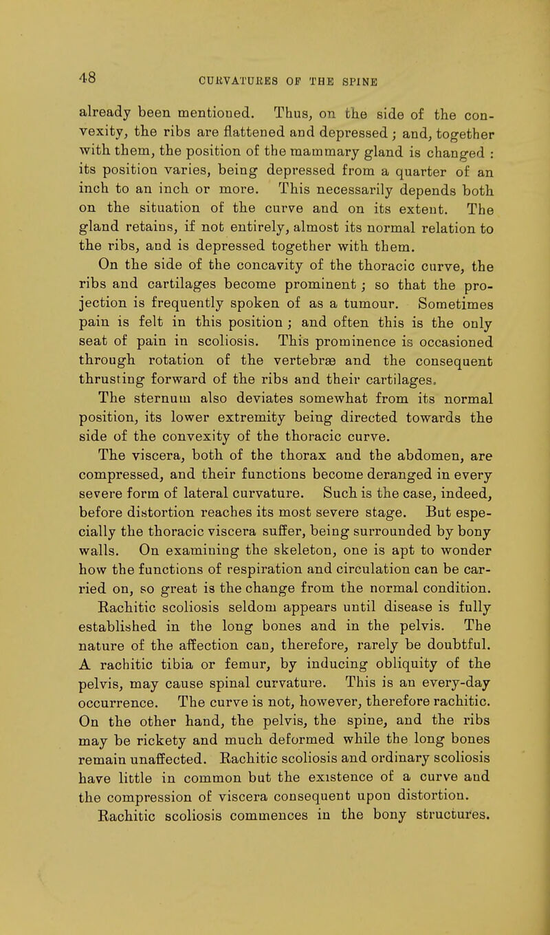 already been mentioned. Thus, on the side of the con- vexity, the ribs are flattened and depressed; and, together with them, the position of the mammary gland is changed : its position varies, being depressed from a quarter of an inch to an inch or more. This necessarily depends both on the situation of the curve and on its extent. The gland retains, if not entirely, almost its normal relation to the ribs, and is depressed together with them. On the side of the concavity of the thoracic curve, the ribs and cartilages become prominent; so that the pro- jection is frequently spoken of as a tumour. Sometimes pain is felt in this position ; and often this is the only seat of pain in scoliosis. This prominence is occasioned through rotation of the vertebree and the consequent thrusting forward of the ribs and their cartilages. The sternum also deviates somewhat from its normal position, its lower extremity being directed towards the side of the convexity of the thoracic curve. The viscera, both of the thorax and the abdomen, are compressed, and their functions become deranged in every severe form of lateral curvature. Such is the case, indeed, before distortion i*eaches its most severe stage. But espe- cially the thoracic viscera suffer, being surrounded by bony walls. On examining the skeleton, one is apt to wonder how the functions of respiration and circulation can be car- ried on, so great is the change from the normal condition. Rachitic scoliosis seldom appears until disease is fully established in the long bones and in the pelvis. The nature of the affection can, therefore, rarely be doubtful. A rachitic tibia or femur, by inducing obliquity of the pelvis, may cause spinal curvature. This is an every-day occurrence. The curve is not, however, therefore rachitic. On the other hand, the pelvis, the spine, and the ribs may be rickety and much deformed while the long bones remain unaffected. Rachitic scoliosis and ordinary scoliosis have little in common but the existence of a curve and the compression of viscera consequent upon distortion. Rachitic scoliosis commences in the bony structures.