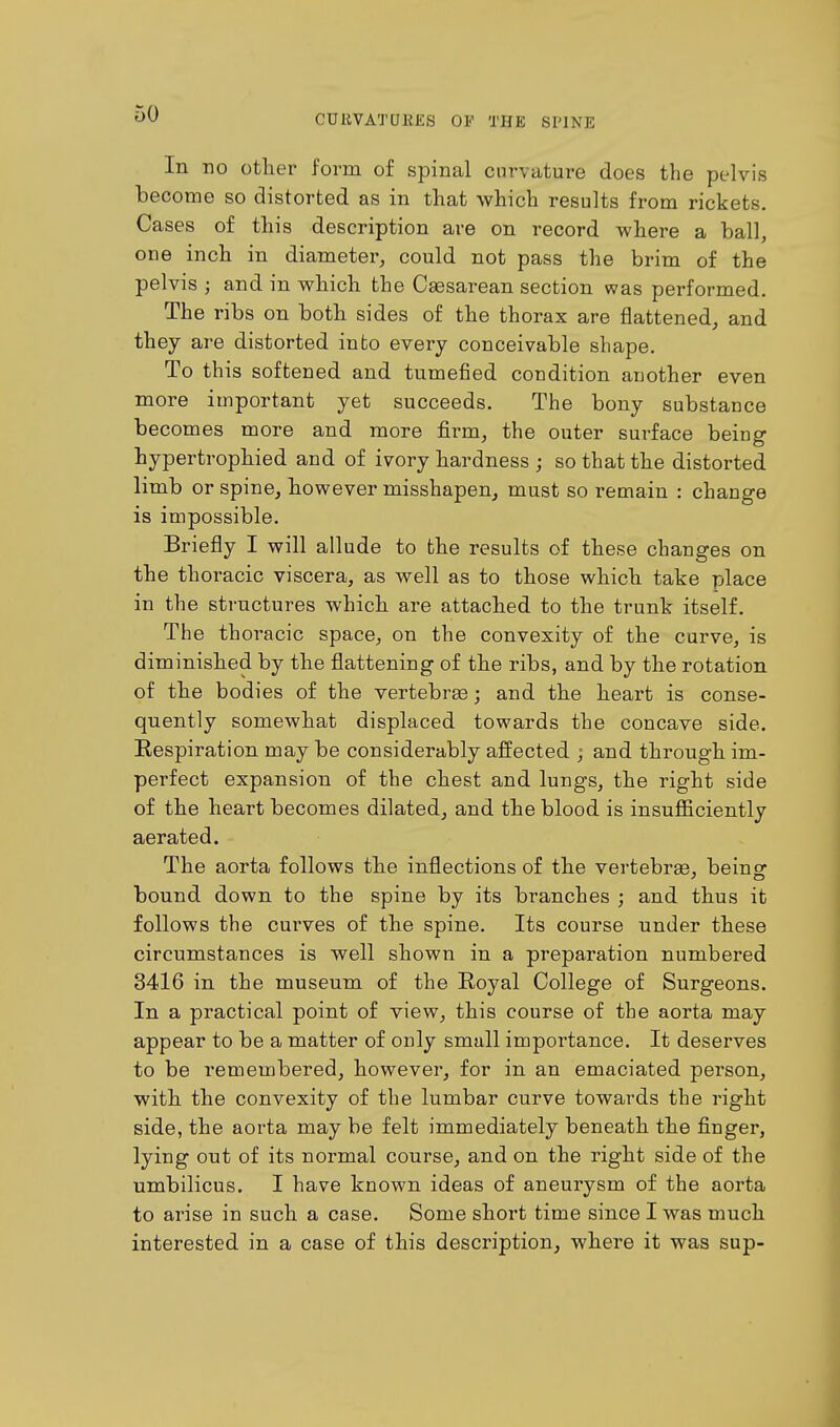 In no other form of spinal curvature does the pelvis become so distorted as in that which results from rickets. Cases of this description are on record where a ball, one inch in diameter, could not pass the brim of the pelvis j and in which the Csesarean section was performed. The ribs on both sides of the thorax are flattened, and they are distorted into every conceivable shape. To this softened and tumefied condition another even more important yet succeeds. The bony substance becomes more and more firm, the outer surface being hypertrophied and of ivory hardness ; so that the distorted limb or spine, however misshapen, must so remain : change is impossible. Briefly I will allude to the results of these changes on the thoracic viscera, as well as to those which take place in the structures which are attached to the trunk itself. The thoracic space, on the convexity of the curve, is diminished by the flattening of the ribs, and by the rotation of the bodies of the vertebras; and the heart is conse- quently somewhat displaced towards the concave side. Respiration may be considerably affected ; and through im- perfect expansion of the chest and lungs, the right side of the heart becomes dilated, and the blood is insufficiently aerated. The aorta follows the inflections of the vertebras, being: bound down to the spine by its branches ; and thus it follows the curves of the spine. Its course under these circumstances is well shown in a preparation numbered 3416 in the museum of the Royal College of Surgeons. In a practical point of view, this course of the aorta may appear to be a matter of only small importance. It deserves to be remembered, however, for in an emaciated person, with the convexity of the lumbar curve towards the right side, the aorta may be felt immediately beneath the finger, lying out of its normal course, and on the right side of the umbilicus. I have known ideas of aneurysm of the aorta to arise in such a case. Some short time since I was much interested in a case of this description, where it was sup-