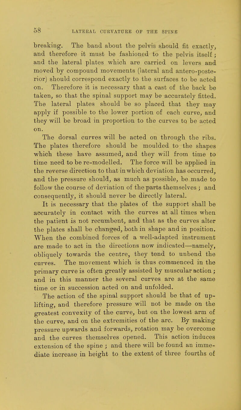 breaking. The band about the pelvis should fit exactly, and therefore it must be fashioned to the pelvis itself; and the lateral plates which are carried on levers and moved by compound movements (lateral and anteroposte- rior) should correspond exactly to the surfaces to be acted on. Therefore it is necessary that a cast of the back be taken, so that the spinal support may be accurately fitted. The lateral plates should be so placed that they may apply if possible to the lower portion of each curve, and they will be broad in proportion to the curves to be acted on. The dorsal curves will be acted on through the ribs. The plates therefore should be moulded to the shapes which these have assumed, and they will from time to time need to be re-modelled. The force will be applied in the reverse direction to that in which deviation has occurred, and the pressure should, as much as possible, be made to follow the course of deviation of the parts themselves ; and consequently, it should never be directly lateral. It is necessary that the plates of the support shall be accurately in contact with the curves at all times when the patient is not recumbent, and that as the curves alter the plates shall be changed, both in shape and in position. When the combined forces of a well-adapted instrument are made to act in the directions now indicated—namely, obliquely towards the centre, they tend to uubend the curves. The movement which is thus commenced in the primary curve is often greatly assisted by muscular action ; and in this manner the several curves are at the same time or in succession acted on and unfolded. The action of the spinal support should be that of up- lifting, and therefore pressure will not be made on the greatest convexity of the curve, but on the lowest arm of the curve, and on the extremities of the arc. By making pressure upwai'ds and forwards, rotation may be overcome and the curves themselves opened. This action induces extension of the spine ; and there will be found an imme- diate increase in height to the extent of three fourths of