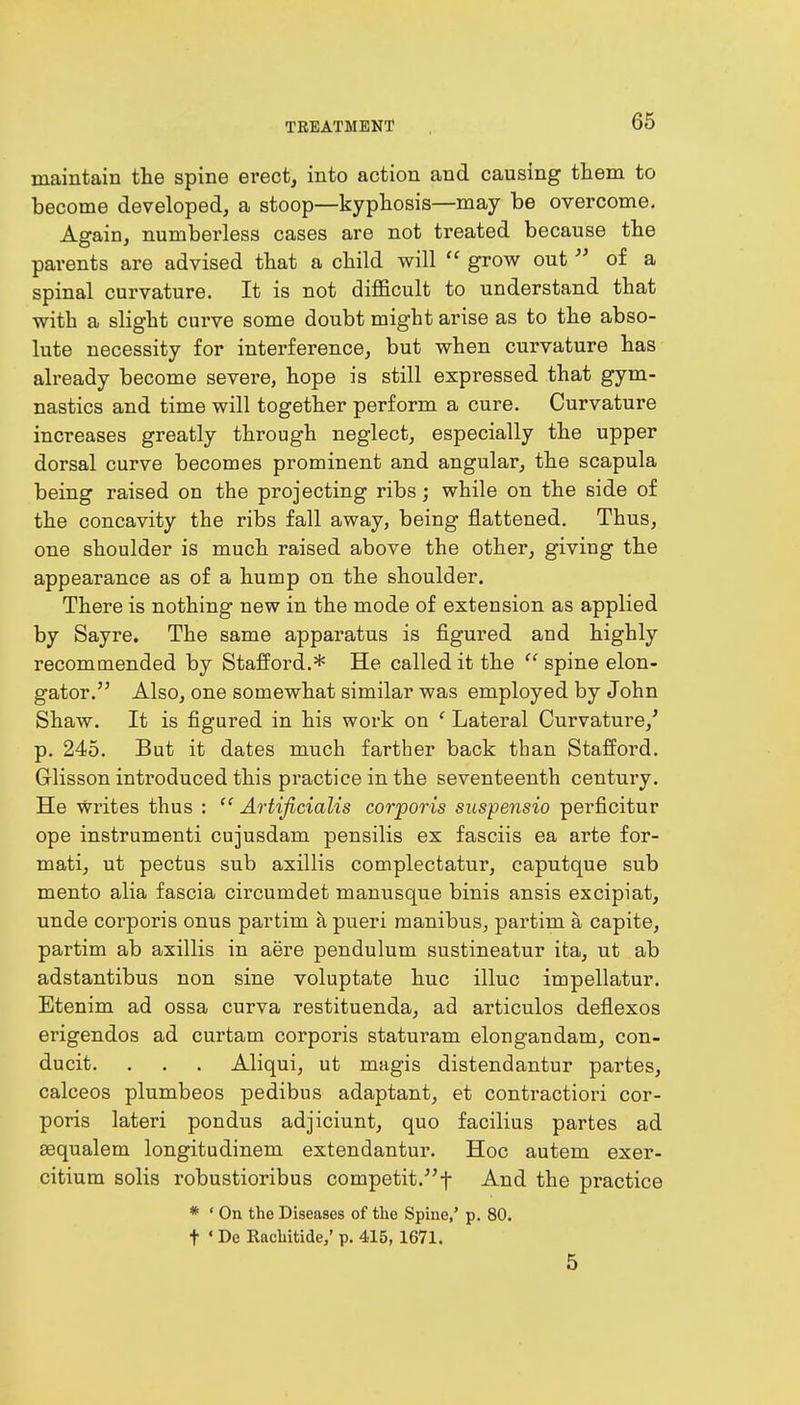 maintain the spine erect, into action and causing them to become developed, a stoop—kyphosis—may be overcome. Again, numberless cases are not treated because the parents are advised that a child will  grow out  of a spinal curvature. It is not difficult to understand that with a slight curve some doubt might arise as to the abso- lute necessity for interference, but when curvature has already become severe, hope is still expressed that gym- nastics and time will together perform a cure. Curvature increases greatly through neglect, especially the upper dorsal curve becomes prominent and angular, the scapula being raised on the projecting ribs; while on the side of the concavity the ribs fall away, being flattened. Thus, one shoulder is much raised above the other, giving the appearance as of a hump on the shoulder. There is nothing new in the mode of extension as applied by Sayre. The same apparatus is figured and highly recommended by Stafford.* He called it the  spine elon- gator. Also, one somewhat similar was employed by John Shaw. It is figured in his work on ' Lateral Curvature/ p. 245. But it dates much farther back than Stafford. G-lisson introduced this practice in the seventeenth century. He Writes thus :  Artificialis corporis suspensio perficitur ope instrumenti cujusdam pensilis ex fasciis ea arte for- mati, ut pectus sub axillis complectatur, caputque sub mento alia fascia circumdet manusque binis ansis excipiat, unde corporis onus partim a pueri manibus, partim a capite, partim ab axillis in aere pendulum sustineatur ita, ut ab adstantibus non sine voluptate hue illuc impellatur. Etenim ad ossa curva restituenda, ad articulos deflexos erigendos ad curtam corporis staturam elongandam, con- ducit. . . . Aliqui, ut magis distendantur partes, calceos plumbeos pedibus adaptant, et contraction cor- poris lateri pondus adjiciunt, quo facilius partes ad sequalem longitudinem extendantur. Hoc autem exer- citium solis robustioribus competit/'f And the practice * ' On the Diseases of the Spine,' p. 80. t « De Rachitide,' p. 415, 1671. 5