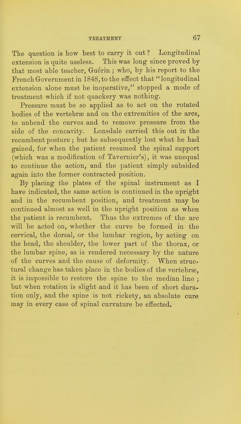 The question is how best to carry it out ? Longitudinal extension is quite useless. This was long since proved by that most able teacher, Gruerin; who, by his report to the French Government in 1848, to the effect that longitudinal extension alone must be inoperative/' stopped a mode of treatment which if not quackery was nothing. Pressure must be so applied as to act on the rotated bodies of the vertebras and on the extremities of the arcs, to unbend the curves and to remove pressure from the side of the concavity. Lonsdale carried this out in the recumbent posture; but he subsequently lost what he had gained, for when the patient resumed the spinal support (which was a modification of Tavernier's), it was unequal to continue the action, and the patient simply subsided again into the former contracted position. By placing the plates of the spinal instrument as I have indicated, the same action is continued in the upright and in the recumbent position, and treatment may be continued almost as well in the upright position as when the patient is recumbent. Thus the extremes of the arc will be acted on, whether the curve be formed in the cervical, the dorsal, or the lumbar region, by acting on the head, the shoulder, the lower part of the thorax, or the lumbar spine, as is rendered necessary by the nature of the curves and the cause of deformity. When struc- tural change has taken place in the bodies of the vertebras, it is impossible to restore the spine to the median line ; but when rotation is slight and it has been of short dura- tion only, and the spine is not rickety, an absolute cure may in every case of spinal curvature be effected.