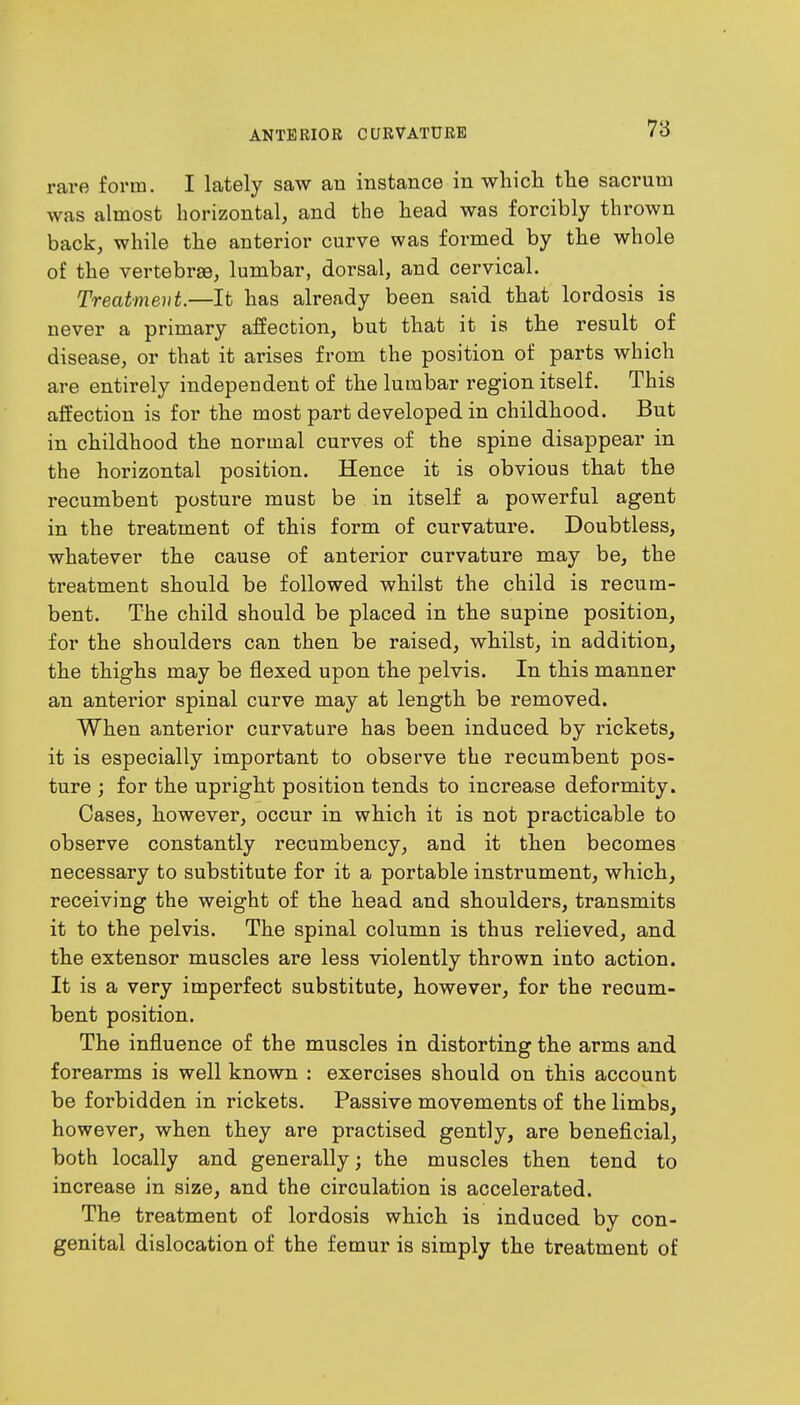 rare form. I lately saw an instance in which the sacrum was almost horizontal, and the head was forcibly thrown back, while the anterior curve was formed by the whole of the vertebrae, lumbar, dorsal, and cervical. Treatment.—It has already been said that lordosis is never a primary affection, but that it is the result of disease, or that it arises from the position of parts which are entirely independent of the lumbar region itself. This affection is for the most part developed in childhood. But in childhood the normal curves of the spine disappear in the horizontal position. Hence it is obvious that the recumbent posture must be in itself a powerful agent in the treatment of this form of curvature. Doubtless, whatever the cause of anterior curvature may be, the treatment should be followed whilst the child is recum- bent. The child should be placed in the supine position, for the shoulders can then be raised, whilst, in addition, the thighs may be flexed upon the pelvis. In this manner an anterior spinal curve may at length be removed. When anterior curvature has been induced by rickets, it is especially important to observe the recumbent pos- ture ; for the upright position tends to increase deformity. Cases, however, occur in which it is not practicable to observe constantly recumbency, and it then becomes necessary to substitute for it a portable instrument, which, receiving the weight of the head and shoulders, transmits it to the pelvis. The spinal column is thus relieved, and the extensor muscles are less violently thrown into action. It is a very imperfect substitute, however, for the recum- bent position. The influence of the muscles in distorting the arms and forearms is well known : exercises should on this account be forbidden in rickets. Passive movements of the limbs, however, when they are practised gently, are beneficial, both locally and generally; the muscles then tend to increase in size, and the circulation is accelerated. The treatment of lordosis which is induced by con- genital dislocation of the femur is simply the treatment of