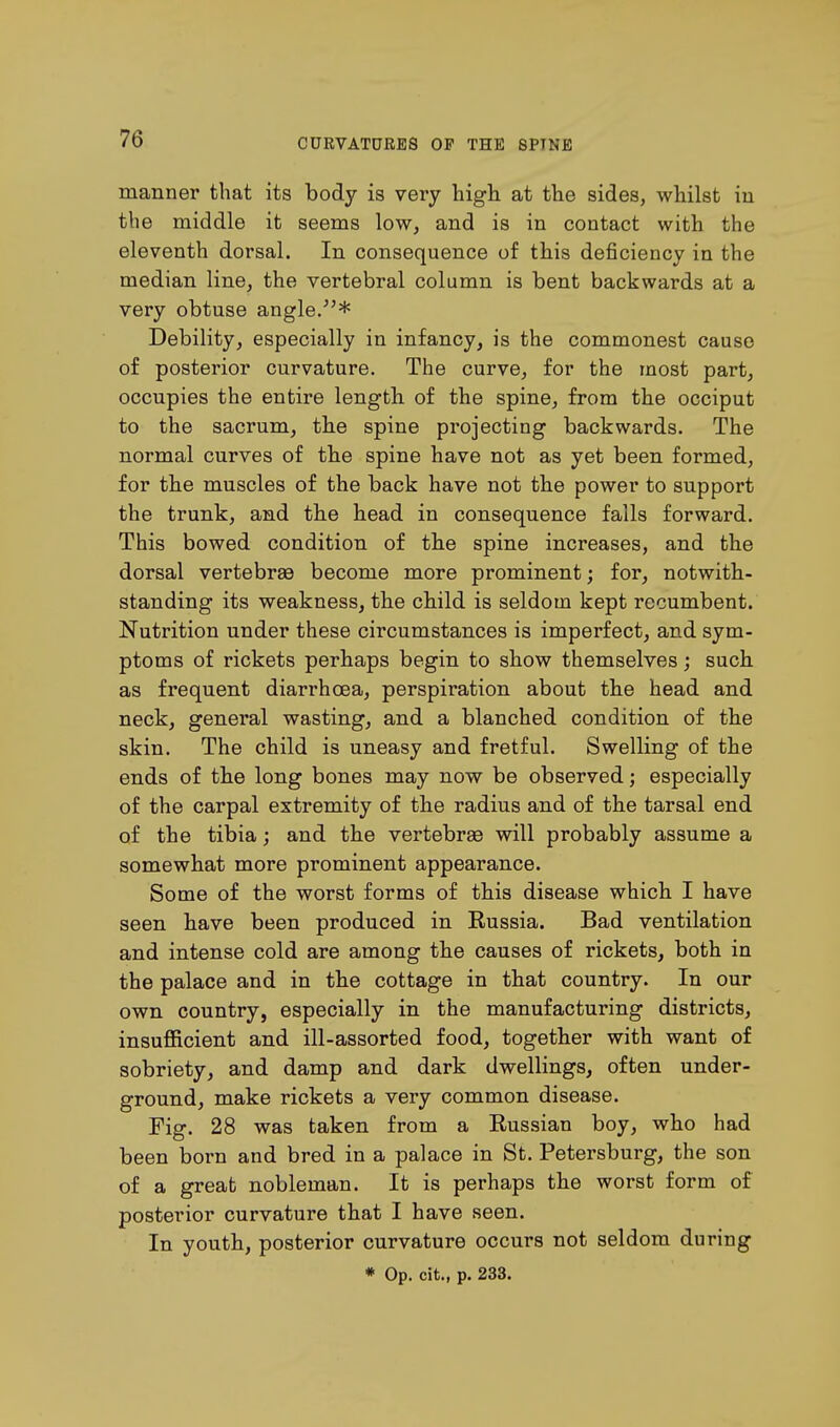 manner that its body is very high at the sides, whilst in the middle it seems low, and is in contact with the eleventh dorsal. In consequence of this deficiency in the median line, the vertebral column is bent backwards at a very obtuse angle/'* Debility, especially in infancy, is the commonest cause of posterior curvature. The curve, for the most part, occupies the entire length of the spine, from the occiput to the sacrum, the spine projecting backwards. The normal curves of the spine have not as yet been formed, for the muscles of the back have not the power to support the trunk, and the head in consequence falls forward. This bowed condition of the spine increases, and the dorsal vertebrae become more prominent; for, notwith- standing its weakness, the child is seldom kept recumbent. Nutrition under these circumstances is imperfect, and sym- ptoms of rickets perhaps begin to show themselves; such as frequent diarrhoea, perspiration about the head and neck, general wasting, and a blanched condition of the skin. The child is uneasy and fretful. Swelling of the ends of the long bones may now be observed; especially of the carpal extremity of the radius and of the tarsal end of the tibia; and the vertebrae will probably assume a somewhat more prominent appearance. Some of the worst forms of this disease which I have seen have been produced in Russia. Bad ventilation and intense cold are among the causes of rickets, both in the palace and in the cottage in that country. In our own country, especially in the manufacturing districts, insufficient and ill-assorted food, together with want of sobriety, and damp and dark dwellings, often under- ground, make rickets a very common disease. Fig. 28 was taken from a Russian boy, who had been born and bred in a palace in St. Petersburg, the son of a great nobleman. It is perhaps the worst form of posterior curvature that I have seen. In youth, posterior curvature occurs not seldom during * Op. cit., p. 233.