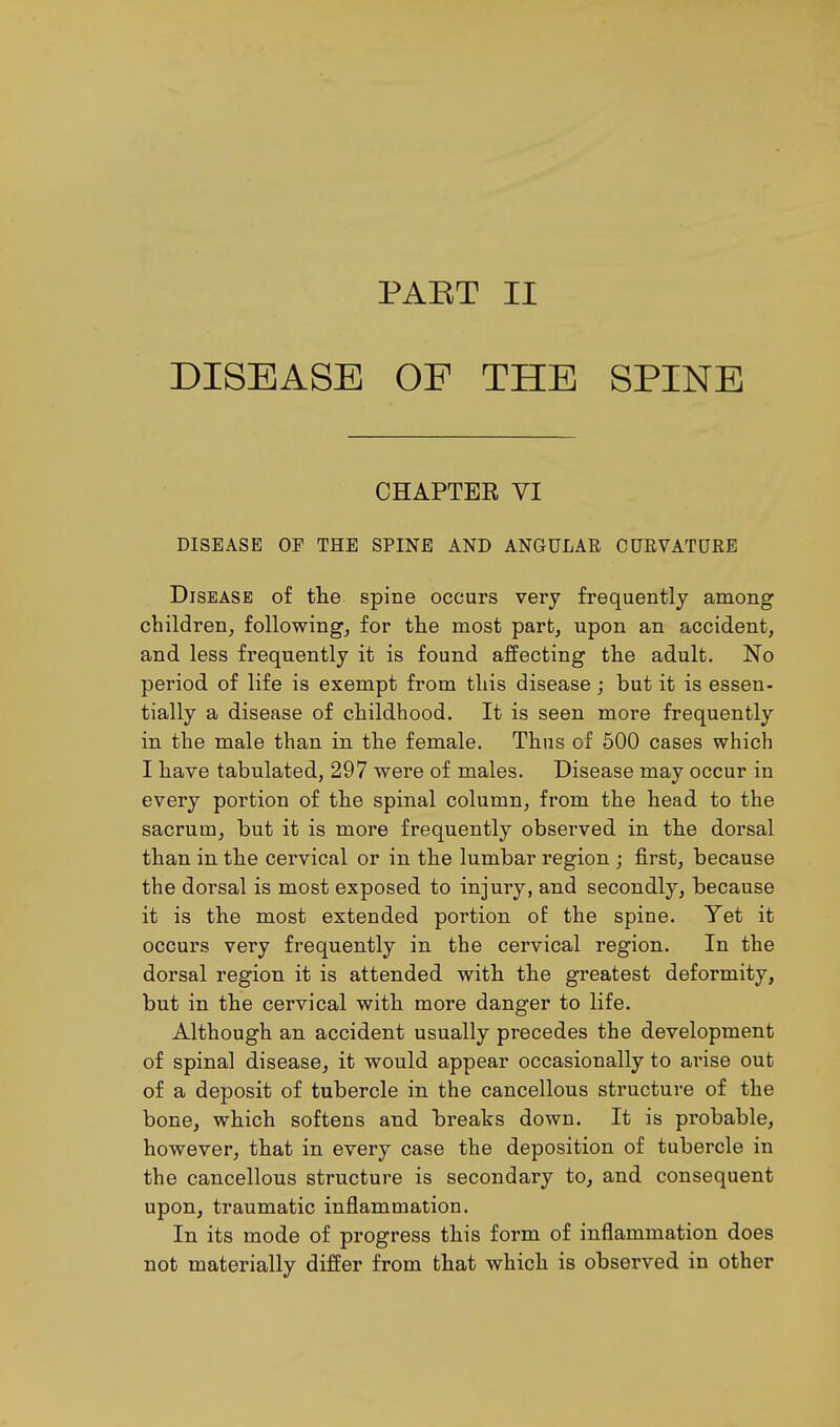 PAET II DISEASE OF THE SPINE CHAPTER VI DISEASE OF THE SPINE AND ANGULAR CURVATURE Disease of the spine occurs very frequently among children, following, for the most part, upon an accident, and less frequently it is found affecting the adult. No period of life is exempt from this disease; but it is essen- tially a disease of childhood. It is seen more frequently in the male than in the female. Thus of 500 cases which I have tabulated, 297 were of males. Disease may occur in every portion of the spinal column, from the head to the sacrum, but it is more frequently observed in the dorsal than in the cervical or in the lumbar region ; first, because the dorsal is most exposed to injury, and secondly, because it is the most extended portion of the spine. Yet it occurs very frequently in the cervical region. In the dorsal region it is attended with the greatest deformity, but in the cervical with more danger to life. Although an accident usually precedes the development of spinal disease, it would appear occasionally to arise out of a deposit of tubercle in the cancellous structure of the bone, which softens and breaks down. It is probable, however, that in every case the deposition of tubercle in the cancellous structure is secondary to, and consequent upon, traumatic inflammation. In its mode of progress this form of inflammation does not materially differ from that which is observed in other