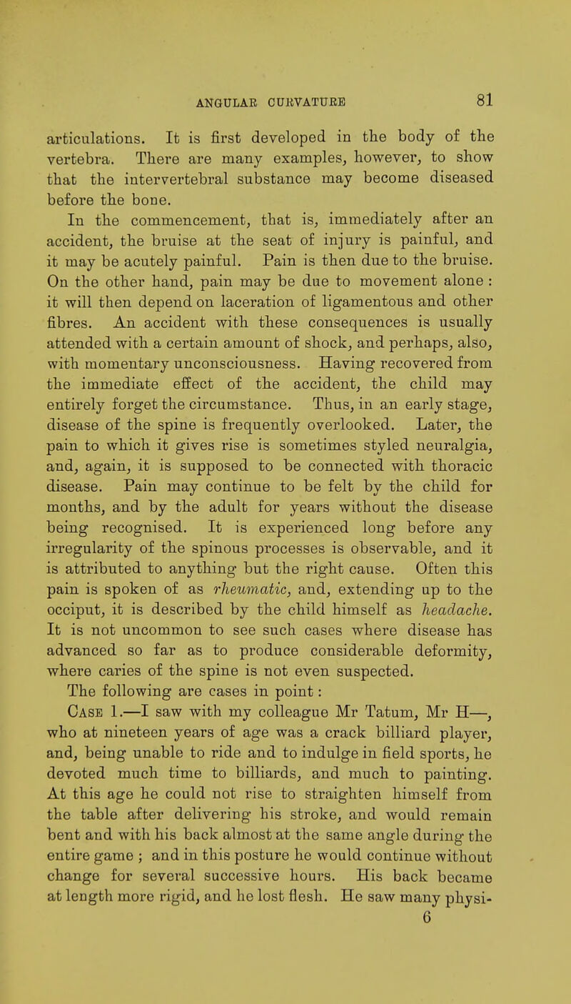 articulations. It is first developed in the body of the vertebra. There are many examples, however, to show that the intervertebral substance may become diseased before the bone. In the commencement, that is, immediately after an accident, the bruise at the seat of injury is painful, and it may be acutely painful. Pain is then due to the bruise. On the other hand, pain may be due to movement alone : it will then depend on laceration of ligamentous and other fibres. An accident with these consequences is usually attended with a certain amount of shock, and perhaps, also, with momentary unconsciousness. Having recovered from the immediate effect of the accident, the child may entirely forget the circumstance. Thus, in an early stage, disease of the spine is frequently overlooked. Later, the pain to which it gives rise is sometimes styled neuralgia, and, again, it is supposed to be connected with thoracic disease. Pain may continue to be felt by the child for months, and by the adult for years without the disease being recognised. It is experienced long before any irregularity of the spinous processes is observable, and it is attributed to anything but the right cause. Often this pain is spoken of as rheumatic, and, extending up to the occiput, it is described by the child himself as headache. It is not uncommon to see such cases where disease has advanced so far as to produce considerable deformity, where caries of the spine is not even suspected. The following are cases in point: Case 1.—I saw with my colleague Mr Tatum, Mr H—, who at nineteen years of age was a crack billiard player, and, being unable to ride and to indulge in field sports, he devoted much time to billiards, and much to painting. At this age he could not rise to straighten himself from the table after delivering his stroke, and would remain bent and with his back almost at the same angle during the entire game ; and in this posture he would continue without change for several successive hours. His back became at length more rigid, and he lost flesh. He saw many physi- 6