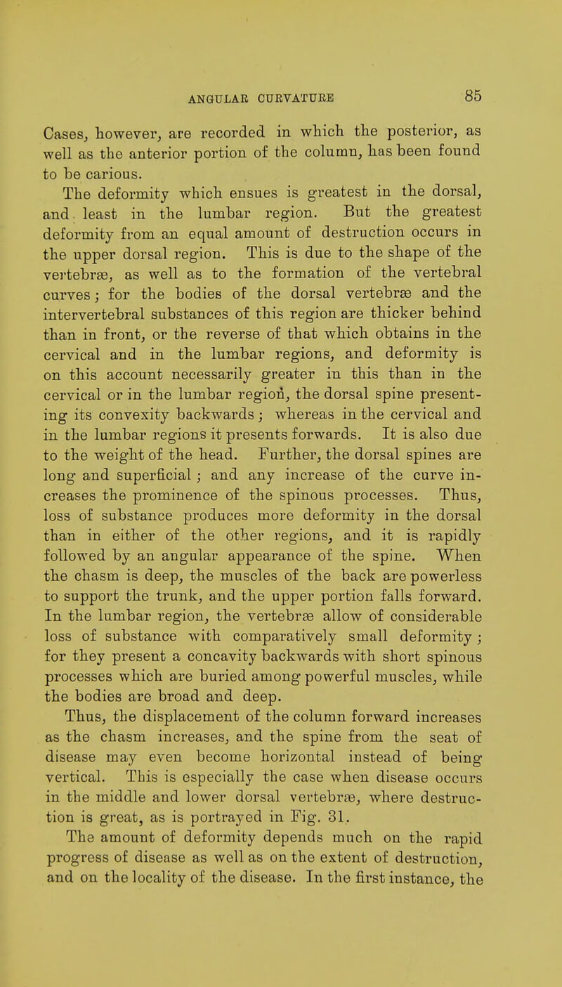 Cases, however, are recorded in which the posterior, as well as the anterior portion of the column, has been found to be carious. The deformity which ensues is greatest in the dorsal, and. least in the lumbar region. But the greatest deformity from an equal amount of destruction occurs in the upper dorsal region. This is due to the shape of the vertebrae, as well as to the formation of the vertebral curves; for the bodies of the dorsal vertebrae and the intervertebral substances of this region are thicker behind than in front, or the reverse of that which obtains in the cervical and in the lumbar regions, and deformity is on this account necessarily greater in this than in the cervical or in the lumbar region, the dorsal spine present- ing its convexity backwards; whereas in the cervical and in the lumbar regions it presents forwards. It is also due to the weight of the head. Further, the dorsal spines are long and superficial; and any increase of the curve in- creases the prominence of the spinous processes. Thus, loss of substance produces more deformity in the dorsal than in either of the other regions, and it is rapidly followed by an angular appearance of the spine. When the chasm is deep, the muscles of the back are powerless to support the trunk, and the upper portion falls forward. In the lumbar region, the vertebrae allow of considerable loss of substance with comparatively small deformity; for they present a concavity backwards with short spinous processes which are buried among powerful muscles, while the bodies are broad and deep. Thus, the displacement of the column forward increases as the chasm increases, and the spine from the seat of disease may even become horizontal instead of being vertical. This is especially the case when disease occurs in the middle and lower dorsal vertebrae, where destruc- tion is great, as is portrayed in Fig. 31. The amount of deformity depends much on the rapid progress of disease as well as on the extent of destruction, and on the locality of the disease. In the first instance, the