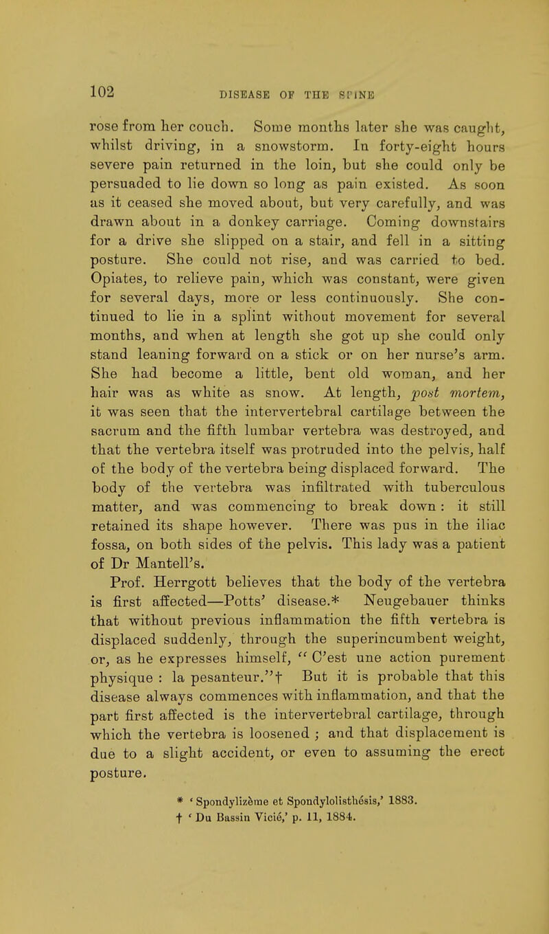 rose from her couch. Some months later she was caught, whilst driving, in a snowstorm. In forty-eight hours severe pain returned in the loin, but she could only be persuaded to lie down so long as pain existed. As soon as it ceased she moved, about, but very carefully, and was drawn about in a donkey carriage. Coming downstairs for a drive she slipped on a stair, and fell in a sitting posture. She could not rise, and. was carried to bed. Opiates, to relieve pain, which was constant, were given for several days, more or less continuously. She con- tinued to lie in a splint without movement for several months, and when at length she got up she could only stand leaning forward on a stick or on her nurse's arm. She had become a little, bent old woman, and her hair was as white as snow. At length, post mortem, it was seen that the intervertebral cartilage between the sacrum and the fifth lumbar vertebra was destroyed, and that the vertebra itself was protruded into the pelvis, half of the body of the vertebra being displaced forward. The body of the vertebra was infiltrated with tuberculous matter, and was commencing to break down : it still retained its shape however. There was pus in the iliac fossa, on both sides of the pelvis. This lady was a patient of Dr Mantell's. Prof. Herrgott believes that the body of the vertebra is first affected—Potts5 disease.* Neugebauer thinks that without previous inflammation the fifth vertebra is displaced suddenly, through the superincumbent weight, or, as he expresses himself,  C'est une action purement physique : la pesanteur.f But it is probable that this disease always commences with inflammation, and that the part first affected is the intervertebral cartilage, through which the vertebra is loosened ; and that displacement is due to a slight accident, or even to assuming the erect posture. * ' Spondylizeme et Spondylolisthesis,' 1883. f ' Da Bassin Vide,' p. 11, 1884.