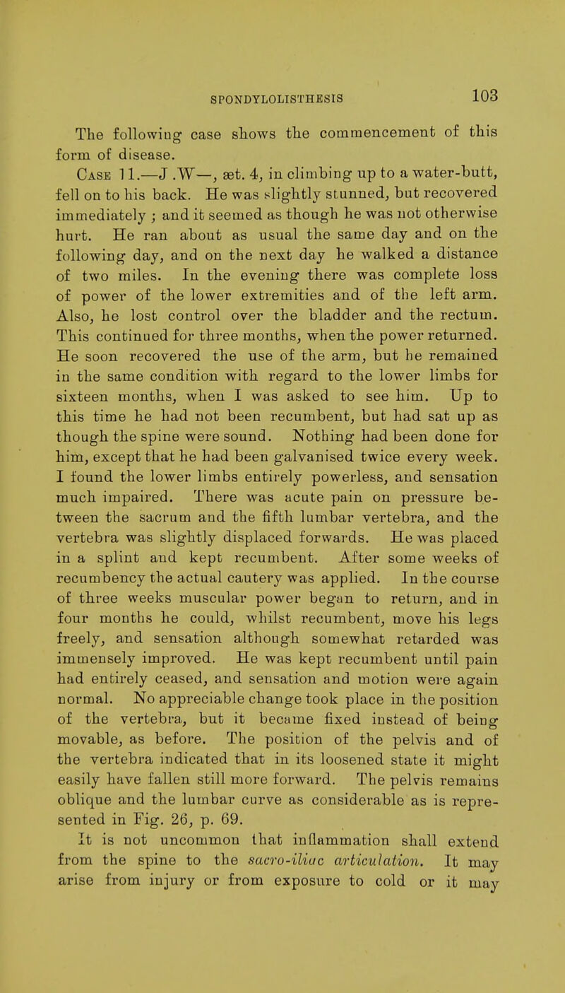The following case shows the commencement of this form of disease. Case 11.—J .W—, set. 4, in climbing up to a water-butt, fell on to his back. He was slightly stunned, but recovered immediately ; and it seemed as though he was not otherwise hurt. He ran about as usual the same day and on the following day, and on the next day he walked a distance of two miles. In the evening there was complete loss of power of the lower extremities and of the left arm. Also, he lost control over the bladder and the rectum. This continued for three months, when the power returned. He soon recovered the use of the arm, but he remained in the same condition with regard to the lower limbs for sixteen months, when I was asked to see him. Up to this time he had not been recumbent, but had sat up as though the spine were sound. Nothing had been done for him, except that he had been galvanised twice every week. I found the lower limbs entirely powerless, and sensation much impaired. There was acute pain on pressure be- tween the sacrum and the fifth lumbar vertebra, and the vertebra was slightly displaced forwards. He was placed in a splint and kept recumbent. After some weeks of recumbency the actual cautery was applied. In the course of three weeks muscular power began to return, and in four months he could, whilst recumbent, move his legs freely, and sensation although somewhat retarded was immensely improved. He was kept recumbent until pain had entirely ceased, and sensation and motion were again normal. No appreciable change took place in the position of the vertebra, but it became fixed instead of beinsr movable, as before. The position of the pelvis and of the vertebra indicated that in its loosened state it might easily have fallen still more forward. The pelvis remains oblique and the lumbar curve as considerable as is repre- sented in Fig. 26, p. 69. It is not uncommon that inflammation shall extend from the spine to the sacro-iliuc articulation. It may arise from injury or from exposure to cold or it may