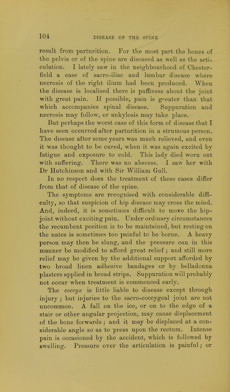 result from parturition. For the most part the bones of the pelvis or of the spine are diseased as well as the arti- culation. I lately saw in the neighbourhood of Chester- field a case of sacro-iliac and lumbar disease where necrosis of the right ilium had been produced. When the disease is localised there is puffiness about the joint with great pain. If possible, pain is greater than that which accompanies spinal disease. Suppuration and necrosis may follow, or ankylosis may take place. But perhaps the worst case of this form of disease that I have seen occurred after parturition in a strumous person. The disease after some years was much relieved, and even it was thought to be cured, when it was again excited by fatigue and exposure to cold. This lady died worn out with suffering. There was no abscess. I saw her with Dr Hutchinson and with Sir William Gull. In no respect does the treatment of these cases differ from that of disease of the spine. The symptoms are recognised with considerable diffi- culty, so that suspicion of hip disease may cross the mind. And, indeed, it is sometimes difficult to move the hip- joint without exciting pain. Under ordinary circumstances the recumbent position is to be maintained, but resting on the nates is sometimes too painful to be borne. A heavy person may then be slung, and the pressure can in this manner be modified to afford great relief; and still more relief may be given by the additional support afforded by two broad linen adhesive bandages or by belladonna plasters applied in broad strips. Suppuration will probably not occur when treatment is commenced early. The coccyx is little liable to disease except through injury ; but injuries to the sacro-coccygeal joint are not uncommon. A fall on the ice, or on to the edge of a stair or other angular projection, may cause displacement of the bone forwards ; and it may be displaced at a con- siderable angle so as to press upon the rectum. Intense pain is occasioned by the accident, which is followed by swelling. Pressure over the articulation is painful; or