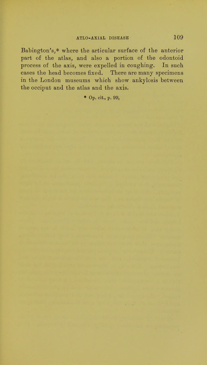 Babington's,* where the articular surface of the anterior part of the atlas, and also a portion of the odontoid process of the axis, were expelled in coughing. In such cases the head becomes fixed. There are many specimens in the London museums which show ankylosis between the occiput and the atlas and the axis.