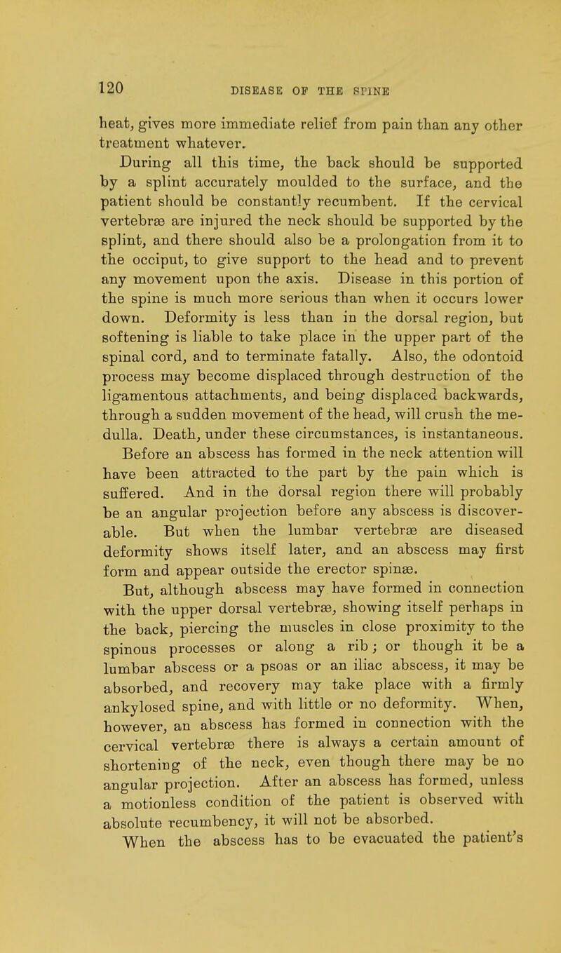 heat, gives more immediate relief from pain than any other treatment whatever. During all this time, the back should be supported by a splint accurately moulded to the surface, and the patient should be constantly recumbent. If the cervical vertebrae are injured the neck should be supported by the splint, and there should also be a prolongation from it to the occiput, to give support to the head and to prevent any movement upon the axis. Disease in this portion of the spine is much more serious than when it occurs lower down. Deformity is less than in the dorsal region, but softening is liable to take place in the upper part of the spinal cord, and to terminate fatally. Also, the odontoid process may become displaced through destruction of the ligamentous attachments, and being displaced backwards, through a sudden movement of the head, will crush the me- dulla. Death, under these circumstances, is instantaneous. Before an abscess has formed in the neck attention will have been attracted to the part by the pain which is suffered. And in the dorsal region there will probably be an angular projection before any abscess is discover- able. But when the lumbar vertebrae are diseased deformity shows itself later, and an abscess may first form and appear outside the erector spinas. But, although abscess may have formed in connection with the upper dorsal vertebrae, showing itself perhaps in the back, piercing the muscles in close proximity to the spinous processes or along a rib; or though it be a lumbar abscess or a psoas or an iliac abscess, it may be absorbed, and recovery may take place with a firmly ankylosed spine, and with little or no deformity. When, however, an abscess has formed in connection with the cervical vertebrae there is always a certain amount of shortening of the neck, even though there may be no angular projection. After an abscess has formed, unless a motionless condition of the patient is observed with absolute recumbency, it will not be absorbed. When the abscess has to be evacuated the patient's