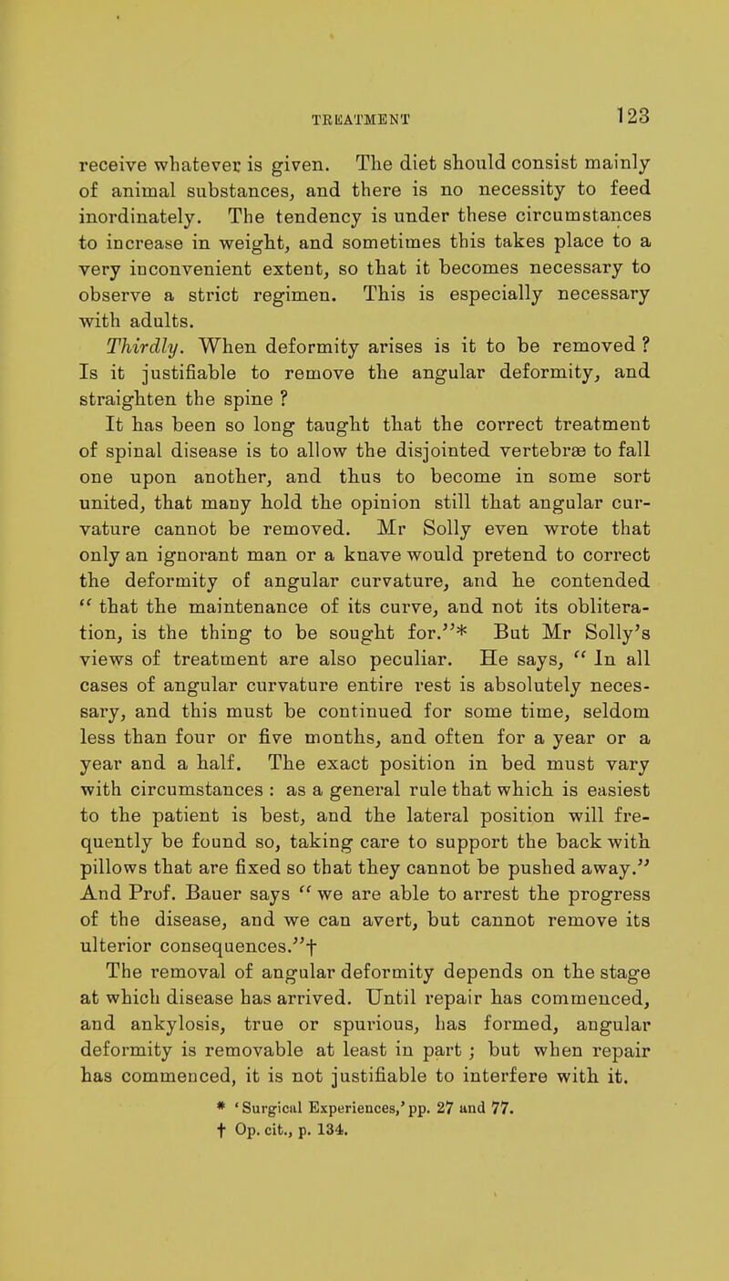 receive whatever is given. The diet should consist mainly of animal substances, and there is no necessity to feed inordinately. The tendency is under these circumstances to increase in weight, and sometimes this takes place to a very inconvenient extent, so that it becomes necessary to observe a strict regimen. This is especially necessary with adults. Thirdly. When deformity ai'ises is it to be removed ? Is it justifiable to remove the angular deformity, and straighten the spine ? It has been so long taught that the correct treatment of spinal disease is to allow the disjointed vertebras to fall one upon another, and thus to become in some sort united, that many hold the opinion still that angular cur- vature cannot be removed. Mr Solly even wrote that only an ignorant man or a knave would pretend to correct the deformity of angular curvature, and he contended  that the maintenance of its curve, and not its oblitera- tion, is the thing to be sought for.* But Mr Solly's views of treatment are also peculiar. He says,  In all cases of angular curvature entire rest is absolutely neces- sary, and this must be continued for some time, seldom less than four or five months, and often for a year or a year and a half. The exact position in bed must vary with circumstances : as a general rule that which is easiest to the patient is best, and the lateral position will fre- quently be found so, taking care to support the back with pillows that are fixed so that they cannot be pushed away. And Prof. Bauer says  we are able to arrest the progress of the disease, and we can avert, but cannot remove its ulterior consequences.! The removal of angular deformity depends on the stage at which disease has arrived. Until repair has commenced, and ankylosis, true or spui'ious, has formed, angular deformity is removable at least in part ; but when repair has commenced, it is not justifiable to interfere with it. * ' Surgical Experiences,' pp. 27 and 77. t Op. cit., p. 134.