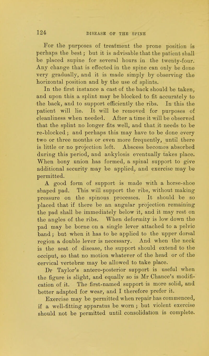 For the purposes of treatment the prone position is perhaps the best; but it is advisable that the patient shall be placed supine for several hours in the twenty-four. Any change that is effected in the spine can only be done very gradually, and it is made simply by observing the horizontal position and by the use of splints. In the first instance a cast of the back should be taken, and upon this a splint may be blocked to fit accurately to the back, and to support efficiently the ribs. In this the patient will lie. It will be removed for purposes of cleanliness when needed. After a time it will be observed that the splint no longer fits well, and that it needs to be re-blocked; and perhaps this may have to be done every two or three months or even more frequently, until there is little or no projection left. Abscess becomes absorbed during this period, and ankylosis eventually takes place. When bony union has formed, a spinal support to give additional security may be applied, and exercise may be permitted. A good form of support is made with a horse-shoe shaped pad. This will support the ribs, without making pressure on the spinous processes. It should be so placed that if there be an angular projection remaining the pad shall be immediately below it, and it may rest on the angles of the ribs. When deformity is low down the pad may be borne on a single lever attached to a pelvic band; but when it has to be applied to the upper dorsal region a double lever is necessary. And when the neck is the seat of disease, the support should extend to the occiput, so that no motion whatever of the head or of the cervical vertebras may be allowed to take place. Dr Taylor's antero-posterior support is useful when the figure is slight, and equally so is Mr Chance's modifi- cation of it. The first-named support is more solid, and better adapted for wear, and I therefore prefer it. Exercise may be permitted when repair has commenced, if a well-fitting apparatus be worn ; but violent exercise should not be permitted until consolidation is complete.