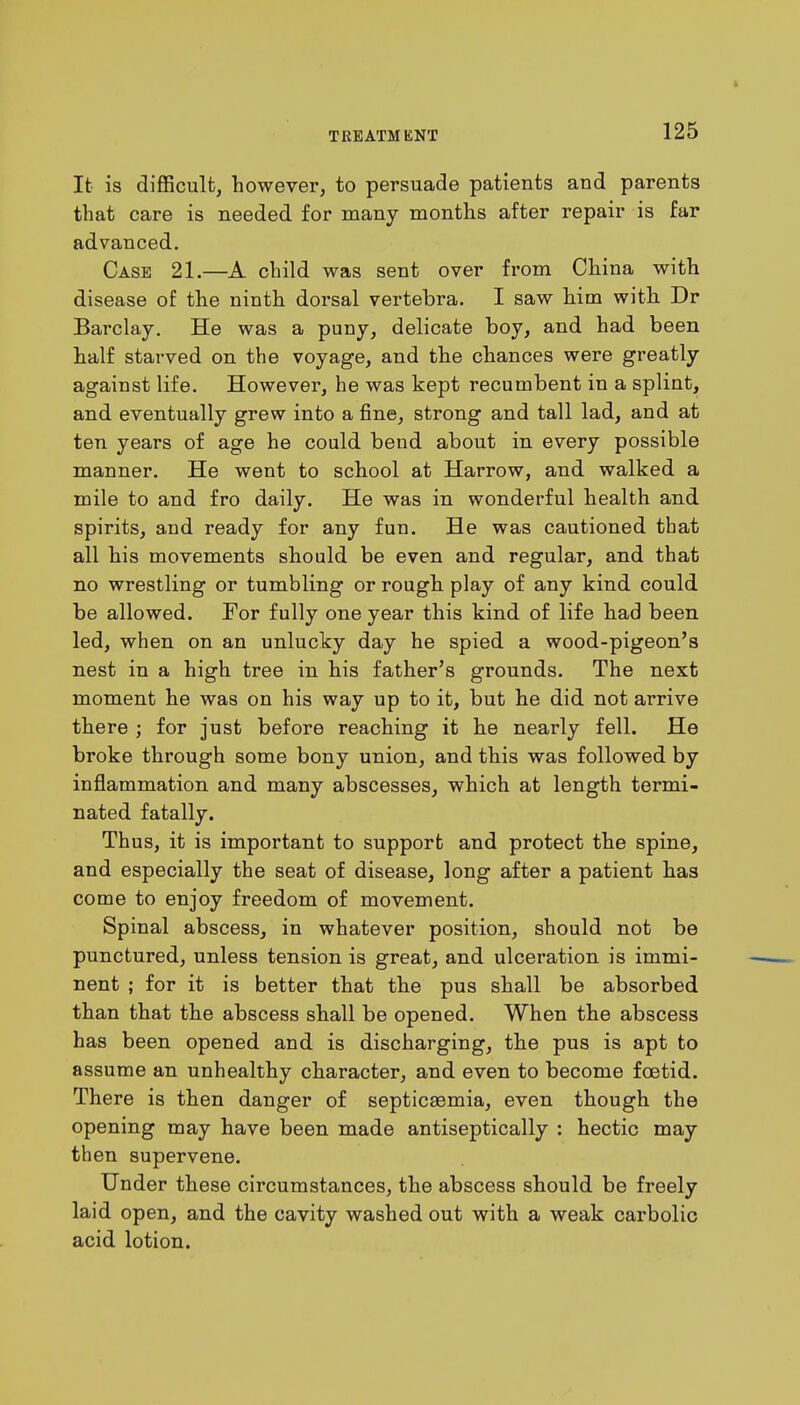 It is difficult, however, to persuade patients and parents that care is needed for many months after repair is far advanced. Case 21.—A child was sent over from China with disease of the ninth dorsal vertebra. I saw him with Dr Barclay. He was a puny, delicate boy, and had been half starved on the voyage, and the chances were greatly against life. However, he was kept recumbent in a splint, and eventually grew into a fine, strong and tall lad, and at ten years of age he could bend about in every possible manner. He went to school at Harrow, and walked a mile to and fro daily. He was in wonderful health and spirits, and ready for any fun. He was cautioned that all his movements should be even and regular, and that no wrestling or tumbling or rough play of any kind could be allowed. For fully one year this kind of life had been led, when on an unlucky day he spied a wood-pigeon's nest in a high tree in his father's grounds. The next moment he was on his way up to it, but he did not arrive there ; for just before reaching it he nearly fell. He broke through some bony union, and this was followed by inflammation and many abscesses, which at length termi- nated fatally. Thus, it is important to support and protect the spine, and especially the seat of disease, long after a patient has come to enjoy freedom of movement. Spinal abscess, in whatever position, should not be punctured, unless tension is great, and ulceration is immi- nent ; for it is better that the pus shall be absorbed than that the abscess shall be opened. When the abscess has been opened and is discharging, the pus is apt to assume an unhealthy character, and even to become foetid. There is then danger of septicaemia, even though the opening may have been made antiseptically : hectic may then supervene. Under these circumstances, the abscess should be freely laid open, and the cavity washed out with a weak carbolic acid lotion.