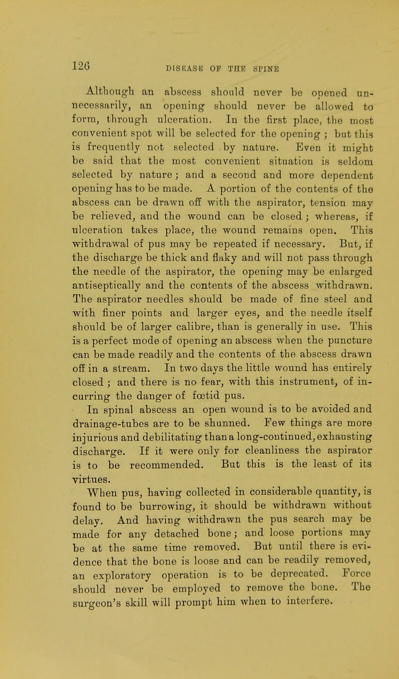 120 DIS IS AS 15 OF THF, WPINE Although an abscess should never be opened un- necessarily, an opening should never be allowed to form, through ulceration. In the first place, the most convenient spot will be selected for the opening ; but this is frequently not selected by nature. Even it might be said that the most convenient situation is seldom selected by nature; and a second and more dependent opening has to be made. A portion of the contents of the abscess can be drawn off with the aspirator, tension may be relieved, and the wound can be closed ; whereas, if ulceration takes place, the wound remains open. This withdrawal of pus may be repeated if necessary. But, if the discharge be thick and flaky and will not pass through the needle of the aspirator, the opening may be enlarged antiseptically and the contents of the abscess withdrawn. The aspirator needles should be made of fine steel and with finer points and larger eyes, and the needle itself should be of larger calibre, than is generally in use. This is a perfect mode of opening an abscess when the puncture can be made readily and the contents of the abscess drawn off in a stream. In two days the little wound has entirely closed ; and there is no fear, with this instrument, of in- curring the danger of foetid pus. In spinal abscess an open wound is to be avoided and drainage-tubes are to be shunned. Few things are more injurious and debilitating than a long-continued, exhausting discharge. If it were only for cleanliness the aspirator is to be recommended. But this is the least of its virtues. When pus, having collected in considerable quantity, is found to be burrowing, it should be withdrawn without delay. And having withdrawn the pus search may be made for any detached bone; and loose portions may be at the same time removed. But until there is evi- dence that the bone is loose and can be readily removed, an exploratory operation is to be deprecated. Force should never be employed to remove the bone. The surgeon's skill will prompt him when to interfere.