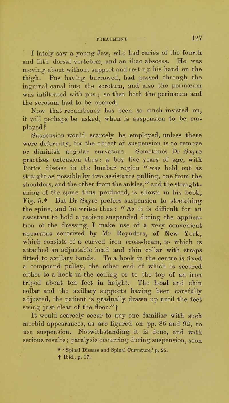 I lately saw a young Jew, who had caries of the fourth and fifth dorsal vertebrae, and an iliac abscess. He was moving about without support and resting his hand on the thigh. Pus having burrowed, had passed through the inguinal canal into the scrotum, and also the perinaaum was infiltrated with pus j so that both the perimeum and the scrotum had to be opened. Now that recumbency has been so much insisted on, it will perhaps be asked, when is suspension to be em- ployed ? Suspension would scarcely be employed, unless there were deformity, for the object of suspension is to remove or diminish angular curvature. Sometimes Dr Sayre practises extension thus : a boy five years of age, with Pott's disease in the lumbar region  was held out as straight as possible by two assistants pulling, one from the shoulders, and the other from the ankles, and the straight- ening of the spine thus produced, is shown in his book, Fig. 5.* But Dr Sayre prefers suspension to stretching the spine, and he writes thus :  As it is difficult for an assistant to hold a patient suspended during the applica- tion of the dressing, I make use of a very convenient apparatus contrived by Mr Reynders, of New York, which consists of a curved iron cross-beam, to which is attached an adjustable head and chin collar with straps fitted to axillary bands. To a hook in the centre is fixed a compound pulley, the other end of which is secured either to a hook in the ceiling or to the top of an iron tripod about ten feet in height. The head and chin collar and the axillary supports having been carefully adjusted, the patient is gradually drawn up until the feet swing just clear of the floor.f It would scarcely occur to any one familiar with such morbid appearances, as are figured on pp. 86 and 92, to use suspension. Notwithstanding it is done, and with serious results; paralysis occurring during suspension, soon * ' Spinal Disease and Spinal Curvature,' p. 25. t Ibid., p. 17.