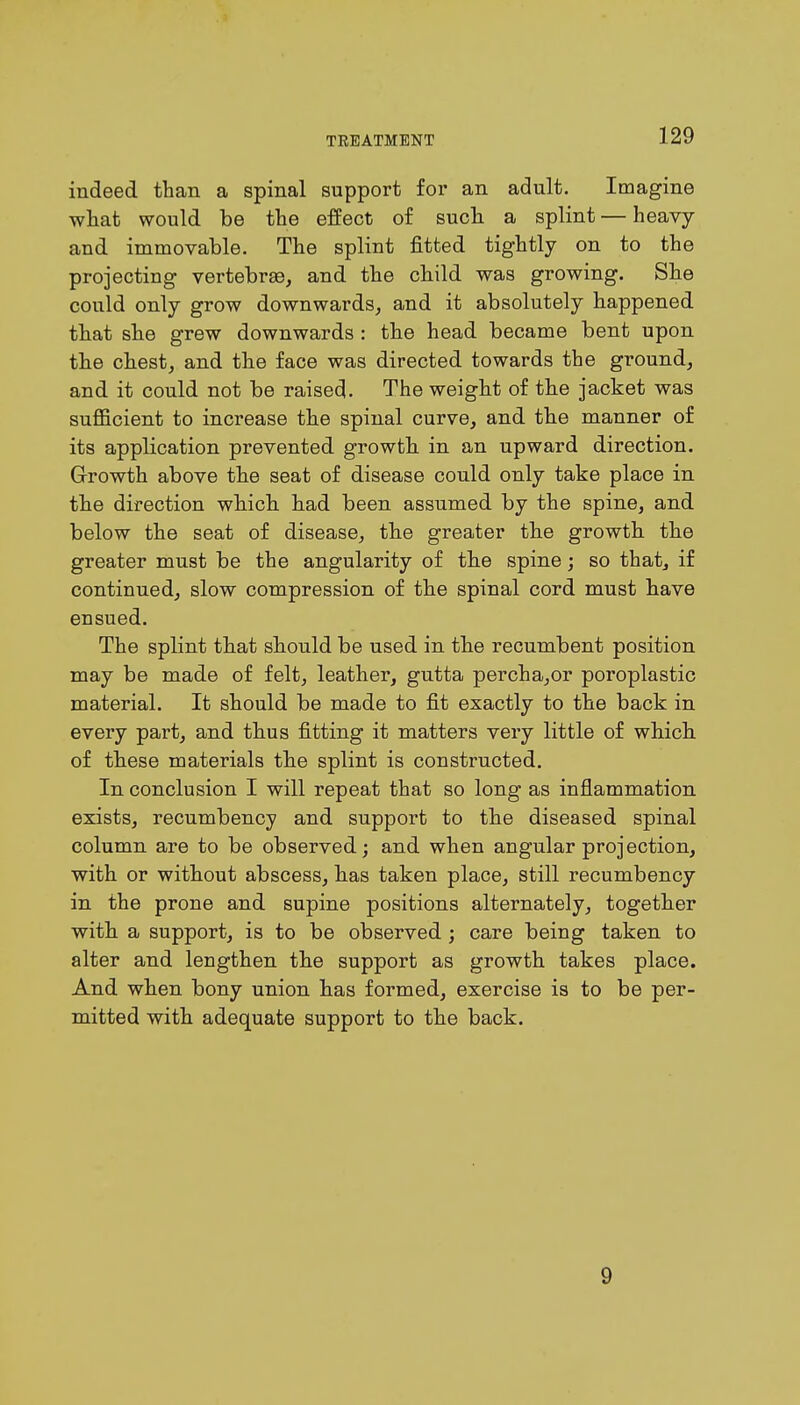 indeed than a spinal support for an adult. Imagine what would be the effect of such a splint — heavy and immovable. The splint fitted tightly on to the projecting vertebrae, and the child was growing. She could only grow downwards, and it absolutely happened that she grew downwards : the head became bent upon the chest, and the face was directed towards the ground, and it could not be raised. The weight of the jacket was sufficient to increase the spinal curve, and the manner of its application prevented growth in an upward direction. Growth above the seat of disease could only take place in the direction which had been assumed by the spine, and below the seat of disease, the greater the growth the greater must be the angularity of the spine; so that, if continued, slow compression of the spinal cord must have ensued. The splint that should be used in the recumbent position may be made of felt, leather, gutta percha,or poroplastic material. It should be made to fit exactly to the back in every part, and thus fitting it matters very little of which of these materials the splint is constructed. In conclusion I will repeat that so long as inflammation exists, recumbency and support to the diseased spinal column are to be observed; and when angular projection, with or without abscess, has taken place, still recumbency in the prone and supine positions alternately, together with a support, is to be observed ; care being taken to alter and lengthen the support as growth takes place. And when bony union has formed, exercise is to be per- mitted with adequate support to the back. 9