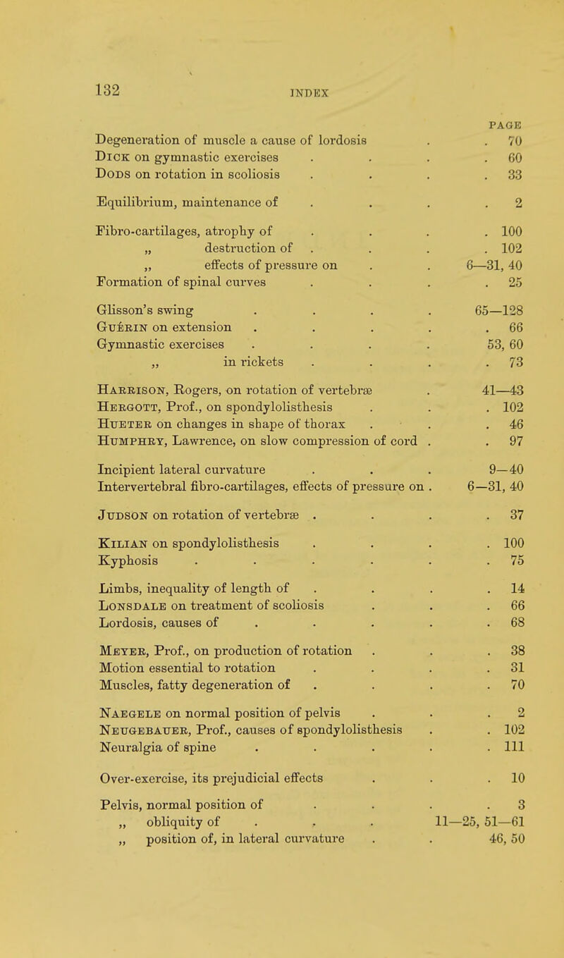 PAGE Degeneration of muscle a cause of lordosis . . 70 Dick on gymnastic exercises . . . .60 Dods on rotation in scoliosis . . . .33 Equilibrium, maintenance of . . .2 Fibro-cartilages, atrophy of . . . 100 „ destruction of . . . 102 ,, effects of pressure on . . 6—31, 40 Formation of spinal curves . . . .25 Glisson's swing .... 65—128 Gu:erin on extension . . . . .66 Gymnastic exercises . . . . 53, 60 „ in rickets . . . .73 Harrison, Rogers, on rotation of vertebrae . 41—43 Hergott, Prof., on spondylolisthesis . . . 102 Hueter on changes in shape of thorax . . .46 Humphry, Lawrence, on slow compression of cord . . 97 Incipient lateral curvature . . . 9— 40 Intervertebral fibro-cartilages, effects of pressure on . 6—31, 40 Judson on rotation of vertebrae . . . .37 Kilian on spondylolisthesis .... 100 Kyphosis . . . . . .75 Limbs, inequality of length of . . .14 Lonsdale on treatment of scoliosis . . .66 Lordosis, causes of . . . .68 Meyer, Prof., on production of rotation . . .38 Motion essential to rotation . . . .31 Muscles, fatty degeneration of . . .70 Naegele on normal position of pelvis . . .2 Neugebatjer, Prof., causes of spondylolisthesis . . 102 Neuralgia of spine . . . . .111 Over-exercise, its prejudicial effects . . .10 Pelvis, normal position of . . .3 „ obliquity of P . 11—25, 51—61 „ position of, in lateral curvature . . 46,50