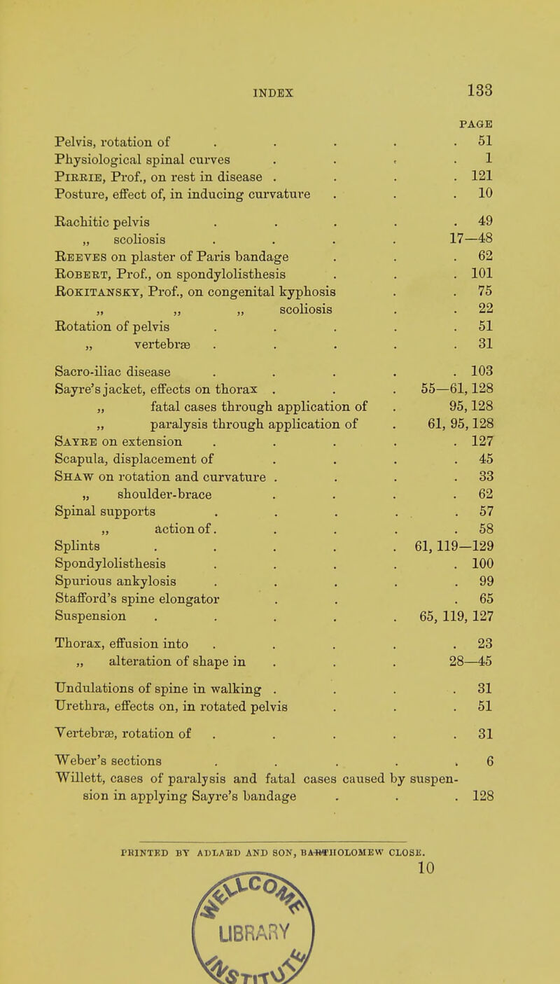 PAGE Pelvis, rotation of . . . .51 Physiological spinal curves . . « .1 Pirrie, Prof., on rest in disease .... 121 Posture, effect of, in inducing curvature . . .10 Rachitic pelvis . . . . .49 „ scoliosis .... 17—48 Reeves on plaster of Paris bandage . . .62 Robert, Prof., on spondylolisthesis . . . 101 Rokitansky, Prof., on congenital kyphosis . . 75 „ „ „ scoliosis . . 22 Rotation of pelvis . . . . .51 „ vertebrae . . . . .31 Sacro-iliac disease ..... 103 Sayre's jacket, effects on thorax . . . 55—61,128 „ fatal cases through application of . 95,128 „ paralysis through application of . 61, 95,128 Sayre on extension ..... 127 Scapula, displacement of . . . .45 Shaw on rotation and curvature . . . .33 „ shoulder-brace . . . .62 Spinal supports . . . . .57 „ action of. . . . .58 Splints ..... 61,119—129 Spondylolisthesis ..... 100 Spurious ankylosis . . . . .99 Stafford's spine elongator . . .65 Suspension . . . . .65, 119, 127 Thorax, effusion into . . . . .23 „ alteration of shape in . . 28—45 Undulations of spine in walking . . . .31 Urethra, effects on, in rotated pelvis . . .51 VertebraB, rotation of . . . .31 Weber's sections . . . . , 6 Willett, cases of paralysis and fatal cases caused by suspen- sion in applying Sayre's bandage . . . 128 TKINTED BT ADLABD AND SON, BARTHOLOMEW CLOSE. . 10