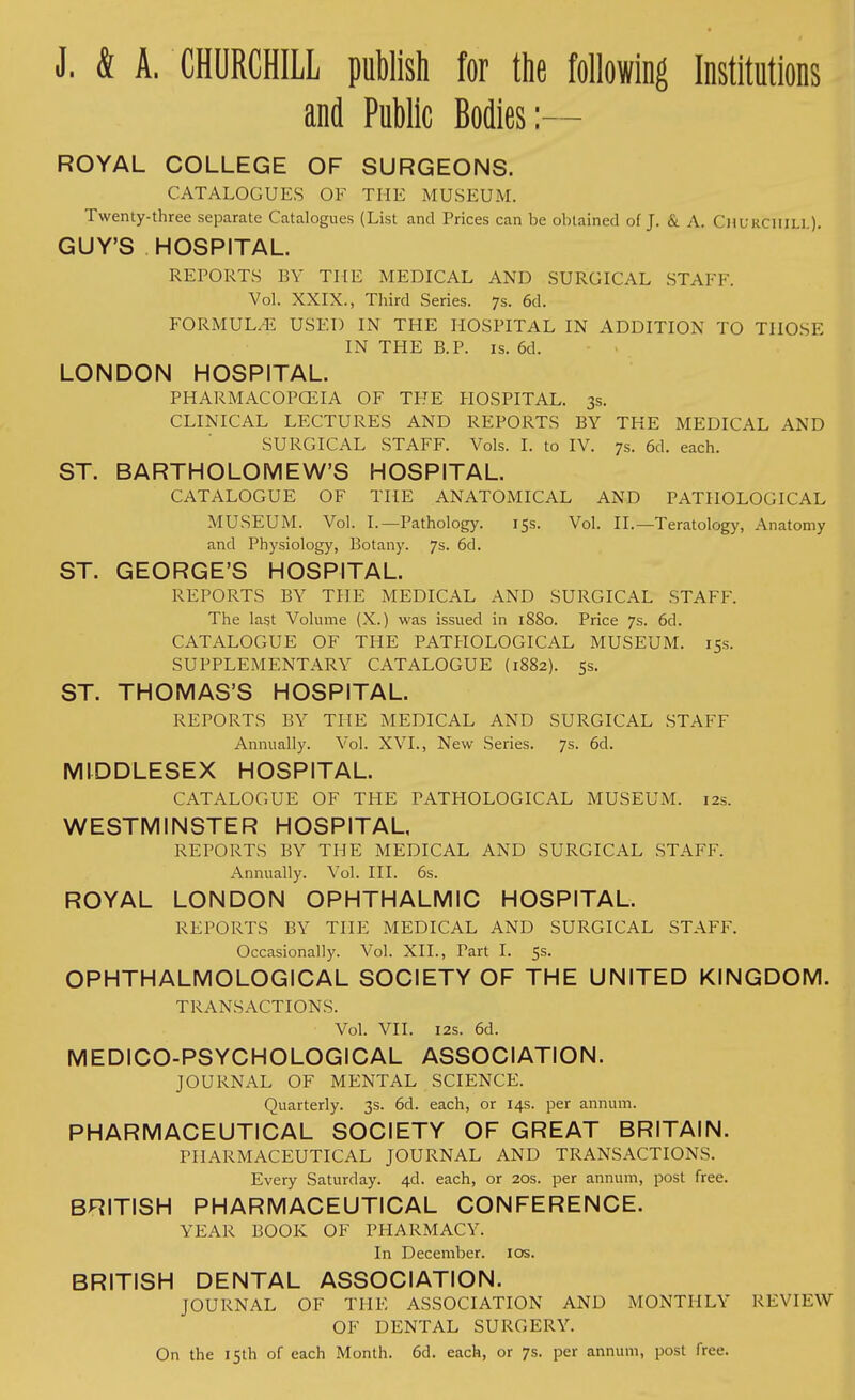 J. & A. CHURCHILL publish for the following Institutions and Public Bodies:— ROYAL COLLEGE OF SURGEONS. CATALOGUES OF THE MUSEUM. Twenty-three separate Catalogues (List and Prices can be obtained of J. & A. Churchill). GUY'S HOSPITAL. REPORTS BY THE MEDICAL AND SURGICAL STAFF. Vol. XXIX., Third Series. 7s. 6d. FORMULA USED IN THE HOSPITAL IN ADDITION TO THOSE IN THE B.P. is. 6d. LONDON HOSPITAL. PHARMACOPCEIA OF THE HOSPITAL. 3s. CLINICAL LECTURES AND REPORTS BY THE MEDICAL AND SURGICAL STAFF. Vols. I. to IV. 7s. 6d. each. ST. BARTHOLOMEW'S HOSPITAL. CATALOGUE OF THE ANATOMICAL AND PATHOLOGICAL MUSEUM. Vol. I.—Pathology. 15s. Vol. II.—Teratology, Anatomy and Physiology, Botany. 7s. 6d. ST. GEORGE'S HOSPITAL. REPORTS BY THE MEDICAL AND SURGICAL STAFF. The last Volume (X.) was issued in 1SS0. Price 7s. 6d. CATALOGUE OF THE PATHOLOGICAL MUSEUM. 15s. SUPPLEMENTARY CATALOGUE (1882). 5s. ST. THOMAS'S HOSPITAL. REPORTS BY THE MEDICAL AND SURGICAL STAFF Annually. Vol. XVI., New Series. 7s. 6d. MIDDLESEX HOSPITAL. CATALOGUE OF THE PATHOLOGICAL MUSEUM. 12s. WESTMINSTER HOSPITAL. REPORTS BY THE MEDICAL AND SURGICAL STAFF. Annually. Vol. III. 6s. ROYAL LONDON OPHTHALMIC HOSPITAL. REPORTS BY THE MEDICAL AND SURGICAL STAFF. Occasionally. Vol. XII., Tart I. 5s. OPHTHALMOLOGICAL SOCIETY OF THE UNITED KINGDOM. TRANSACTIONS. Vol. VII. 12s. 6d. MEDICO-PSYCHOLOGICAL ASSOCIATION. JOURNAL OF MENTAL SCIENCE. Quarterly. 3s. 6d. each, or 14s. per annum. PHARMACEUTICAL SOCIETY OF GREAT BRITAIN. PHARMACEUTICAL JOURNAL AND TRANSACTIONS. Every Saturday. 4d. each, or 20s. per annum, post free. BRITISH PHARMACEUTICAL CONFERENCE. YEAR BOOK OF PHARMACY. In December. 10s. BRITISH DENTAL ASSOCIATION. JOURNAL OF THE ASSOCIATION AND MONTHLY REVIEW OF DENTAL SURGERY. On the 15th of each Month. 6d. each, or 7s. per annum, post free.