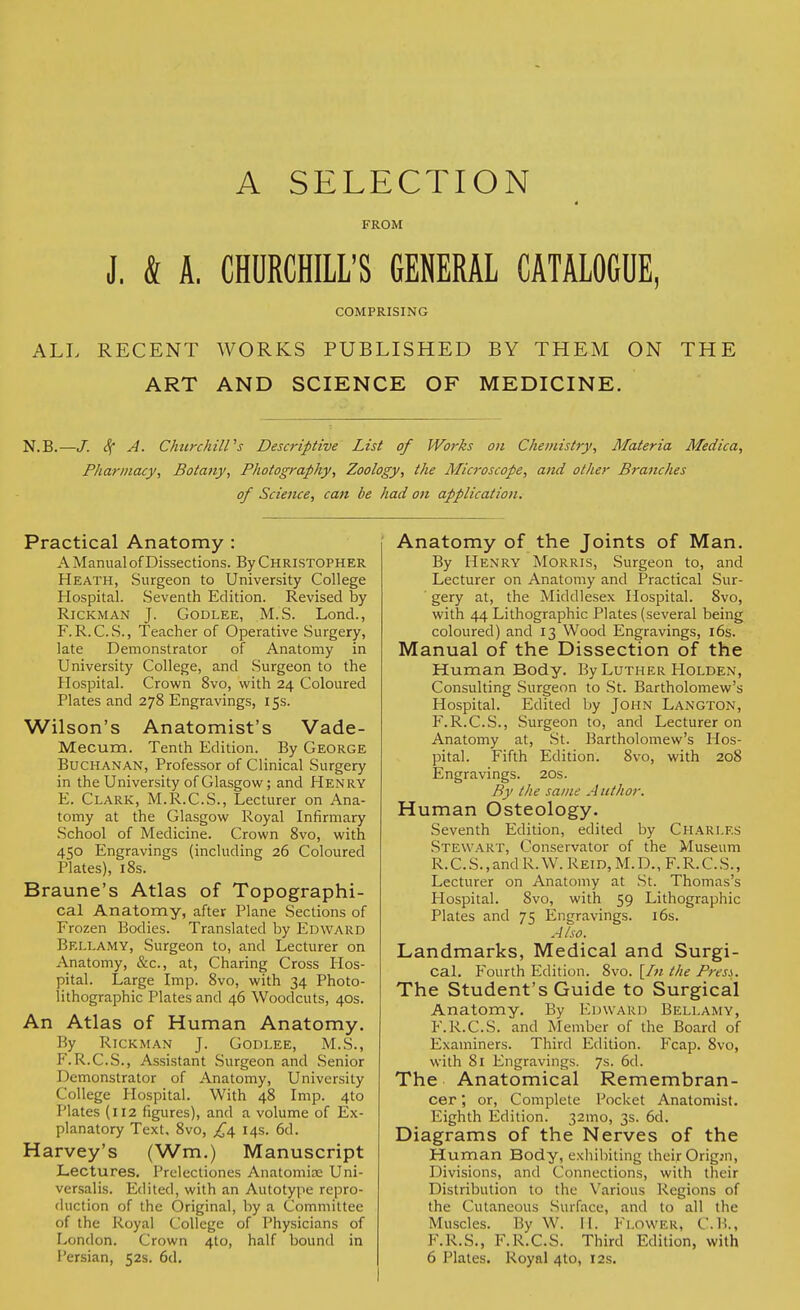 A SELECTION FROM J. & A. CHURCHILL'S GENERAL CATALOGUE, COMPRISING ALL RECENT WORKS PUBLISHED BY THEM ON THE ART AND SCIENCE OF MEDICINE. N.B.—/. S( A. Churchill's Descriptive List of Works on Chemistry, Materia Medica, Pharmacy, Botany, Photography, Zoology, the Microscope, and other Branches of Science, can be had on application. Practical Anatomy : A Manual of Dissections. By Christopher Heath, Surgeon to University College Hospital. Seventh Edition. Revised by Rickman J. Godlee, M.S. Lond., F.R. C.S., Teacher of Operative Surgery, late Demonstrator of Anatomy in University College, and Surgeon to the Hospital. Crown 8vo, with 24 Coloured Plates and 278 Engravings, 15s. Wilson's Anatomist's Vade- Mecum. Tenth Edition. By George Buchanan, Professor of Clinical Surgery in the University of Glasgow; and Henry E. Clark, M.R.C.S., Lecturer on Ana- tomy at the Glasgow Royal Infirmary School of Medicine. Crown 8vo, with 450 Engravings (including 26 Coloured Plates), 18s. Braune's Atlas of Topographi- cal Anatomy, after Plane Sections of Frozen Bodies. Translated by Edward Bellamy, Surgeon to, and Lecturer on Anatomy, &c, at, Charing Cross Hos- pital. Large Imp. 8vo, with 34 Photo- lithographic Plates and 46 Woodcuts, 40s. An Atlas of Human Anatomy. By Rickman J. Godlee, M.S., F. R.C.S., Assistant Surgeon and Senior Demonstrator of Anatomy, University College Hospital. With 48 Imp. 4to Plates (112 figures), and a volume of Ex- planatory Text. 8vo, £4. 14s. 6d. Harvey's (Wm.) Manuscript Lectures. Prelectiones Anatomise Uni- versalis. Edited, with an Autotype repro- duction of the Original, by a Committee of the Royal College of Physicians of London. Crown 4to, half bound in Persian, 52s. 6d. Anatomy of the Joints of Man. By Henry Morris, Surgeon to, and Lecturer on Anatomy and Practical Sur- gery at, the Middlesex Hospital. 8vo, with 44 Lithographic Plates (several being coloured) and 13 Wood Engravings, 16s. Manual of the Dissection of the Human Body. By Luther Holden, Consulting Surgeon to St. Bartholomew's Hospital. Edited by John Langton, F.R.C.S., Surgeon to, and Lecturer on Anatomy at, St. Bartholomew's Hos- pital. Fifth Edition. 8vo, with 208 Engravings. 20s. By the same Author. Human Osteology. Seventh Edition, edited by Chari.es Stewart, Conservator of the Museum R.C.S.,and R.W. Reid,M.D., F.R.C.S., Lecturer on Anatomy at St. Thomas's tlospital. Svo, with 59 Lithographic Plates and 75 Engravings. 16s. Also. Landmarks, Medical and Surgi- cal. Fourth Edition. 8vo. [In the Press. The Student's Guide to Surgical Anatomy. By Edward Bellamy, F.R.C.S. and Member of the Board of Examiners. Third Edition. Fcap. 8vo, with 81 Engravings. 7s. 6d. The Anatomical Remembran- cer; or, Complete Pocket Anatomist. Eighth Edition. 32mo, 3s. 6d. Diagrams of the Nerves of the Human Body, exhibiting their Origin, Divisions, and Connections, with their Distribution to the Various Regions of the Cutaneous Surface, and to all the Muscles. By W. II. FLOWER, C.B., F.R.S., F.R.C.S. Third Edition, with 6 Plates. Royal 4to, 12s.