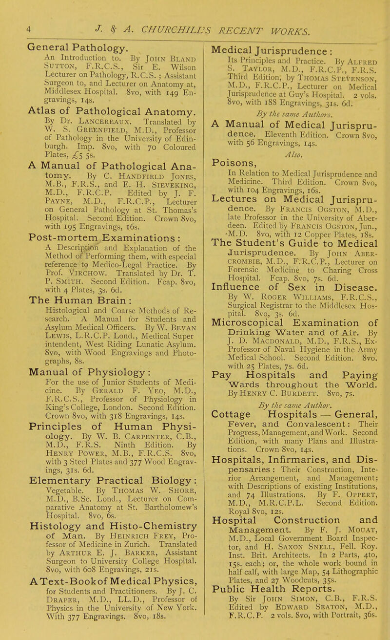 General Pathology. An Introduction to. By John Bland Sutton, F.R.C.S., Sir E. Wilson Lecturer on Pathology, R.C.S.; Assistant Surgeon to, and Lecturer on Anatomy at, Middlesex Hospital. 8vo, with 149 En- gravings, 14s. Atlas of Pathological Anatomy. By Dr. Lancereaux. Translated by W. S. Greenfield, M.D., Professor of Pathology in the University of Edin- burgh. Imp. 8vo, with 70 Coloured Plates, ^5 5s. A Manual of Pathological Ana- tomy. By C. Handfield Jones, M.B., F.R.S., and E. H. Sieveking, M.D., F.R.C.P. Edited by J. F. Payne, M.D., F.R.C.P., Lecturer on General Pathology at St. Thomas's Hospital. Second Edition. Crown 8vo, with 195 Engravings, 16s. Post-mortem Examinations: A Description and Explanation of the Method of Performing them, with especial reference to Medico-Legal Practice. By Prof. Virchow. Translated by Dr. T. P. Smith. Second Edition. Fcap. 8vo, with 4 Plates, 3s. 6d. The Human Brain : Histological and Coarse Methods of Re- search. A Manual for Students and Asylum Medical Officers. By W. Bevan Lewis, L.R.C.P. Lond., Medical Super intendent, West Riding Lunatic Asylum. 8vo, with Wood Engravings and Photo- graphs, 8s. Manual of Physiology: For the use of Junior Students of Medi- cine. By Gerald F. Yeo, M.D., P'.R.C.S., Professor of Physiology in King's College, London. Second Edition. Crown 8vo, with 318 Engravings, 14s. Principles of Human Physi- ology. By W. B. Carpenter, C.B., M.D., F.R.S. Ninth Edition. By Henry Power, M.B., F.R.C.S. 8vo, with 3 Steel Plates and 377 Wood Engrav- ings, 31s. 6d. Elementary Practical Biology: Vegetable. By Thomas W. Shore, M.D., B.Sc. Lond., Lecturer on Com- parative Anatomy at St. Bartholomew's Hospital. 8vo, 6s. Histology and Histo-Chemistry of Man. By Heinrich Frey, Pro- fessor of Medicine in Zurich. Translated by Arthur E. J. Barker, Assistant Surgeon to University College Hospital. 8vo, with 608 Engravings, 21s. A Text-Bookof Medical Physics, for Students and Practitioners. By J. C. Draper, M.D., LL.D., Professor of Physics in the University of New York. With 377 Engravings. 8vo, 18s. Medical Jurisprudence : Its Principles and Practice. By Alfred S. Taylor, M.D., F.R.C.P., F.R.S. Third Edition, by Thomas Stevenson, M.D., F.R.C.P., Lecturer on Medical Jurisprudence at Guy's Hospital. 2 vols. 8vo, with 18S Engravings, 31s. 6d. By the same Authors. A Manual of Medical Jurispru- dence. Eleventh Edition. Crown 8vo, with 56 Engravings, 14s. Also. Poisons, In Relation to Medical Jurisprudence and Medicine. Third Edition. Crown 8vo, with 104 Engravings, 16s. Lectures on Medical Jurispru- dence. By Francis Ogston, M.D., late Professor in the University of Aber- deen. Edited by Francis Ogston, Jun., ■M.D. 8vo, with 12 Copper Plates, 18s. The Student's Guide to Medical Jurisprudence. By John Aber- crombie, M.D., F.R.C.P., Lecturer on Forensic Medicine to Charing Cross Hospital. Fcap. 8vo, 7s. 6d. Influence of Sex in Disease. By W. Roger Williams, F.R.C.S., Surgical Registrar to the Middlesex Hos- pital. 8vo, 3s. 6d. Microscopical Examination of Drinking Water and of Air. By J. D. Macdonald, M.D., F.R.S., Ex- Professor of Naval Hygiene in the Army Medical School. Second Edition. 8vo. with 25 Plates, 7s. 6d. Pay Hospitals and Paying Wards throughout the World. By Henry C. Burdett. 8vo, 7s. By the same Author. Cottage Hospitals — General, Fever, and Convalescent: Their Progress, Management, and Work. Second Edition, with many Plans and Illustra- tions. Crown 8vo, 14s. Hospitals, Infirmaries, and Dis- pensaries : Their Construction, Inte- rior Arrangement, and Management; with Descriptions of existing Institutions, and 74 Illustrations. By F. Oppert, M.D., M.R.C.P.L. Second Edition. Royal 8vo, 12s. Hospital Construction and Management. By F. J. Mouat, M.D., Local Government Board Inspec- tor, and H. Saxon Snell, Fell. Roy. Inst. Brit. Architects. In 2 Parts, 4to, 15s. each; or, the whole work bound in half calf, with large Map, 54 Lithographic Plates, and 27 Woodcuts, 35s. Public Health Reports. By Sir John Simon, C.B., F.R.S. Edited by Edward Seaton, M.D., F.R.C.P. 2 vols. Svo, with Portrait, 36s.