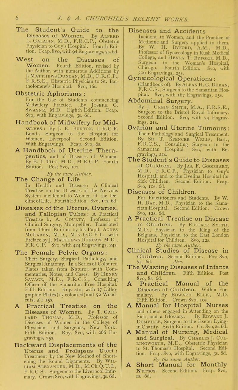 The Student's Guide to the Diseases of Women. By Alfred L. Galahin, M.D., F.R.C.P., Obstetric Physician to Guy's Hospital. Fourth Edi- tion. Fcap. 8vo, with 94 Engravings, 7s. 6d. West on the Diseases of Women. Fourth Edition, revised by the Author, with numerous Additions by J. Matthews Duncan, M.D., F.R.C.P., F.R.S.E., Obstetric Physician to St. Bar- tholomew's Hospital. 8vo, 16s. Obstetric Aphorisms : For the Use of Students commencing Midwifery Practice. By Joseph G. Svvayne, M.D. Eighth Edition. Fcap. Svo, with Engravings, 3s. 6d. Handbook of Midwifery for Mid- wives : By J. E. Burton, L.R.C.P. Lond., Surgeon to the Hospital for Women, Liverpool. Second Edition. With Engravings. Fcap. Svo, 6s. A Handbook of Uterine Thera- peutics, and of Diseases of Women. By E. J. Tilt, M.D., M.R.C.P. Fourth Edition. Post 8vo, 10s. By the same Author. The Change of Life In Health and Disease: A Clinical Treatise on the Diseases of the Nervous System incidental to Women at the De- clineofLife. Fourth Edition. Svo, 10s. 6d. Diseases of the Uterus, Ovaries, and Fallopian Tubes : A Practical Treatise by A. Courty, Professor of Clinical Surgery, Montpellier. Translated from Third Edition by his Pupil, Agnes McLaren, M.D., M.K.Q.C.P.I., with Preface by J. Matthews Duncan, M.D., F. R. C. P. 8vo, with 424 Engravings, 24s. The Female Pelvic Organs: Their Surgery, Surgical Pathology, and Surgical Anatomy. In a Series of Coloured Plates taken from Nature; with Com- mentaries, Notes, and Cases. By Henry Savage, M.D., F.R.C.S., Consulting Officer of the Samaritan Free Hospital. Fifth Edition. Roy. 4to, with 17 Litho- graphic Plates (15 coloured) and 52 Wood- cuts, £l 15s. A Practical Treatise on the Diseases of Women. By T. Gail- lard Thomas, M.D., Professor of Diseases of Women in the College of Physicians and Surgeons, New York, f ifth Edition. Roy. 8vo, with 266 En- gravings, 25s. Backward Displacements of the Uterus and Prolapsus Uteri : Treatment by the New Method of Short- ening the Round Ligaments. By Wil- liam Alexander, M.D., M.Ch.Q.U.I., F. R. C.S., Surgeon to the Liverpool Infir- mary. Crown 8vo, with Engravings, 3s. 6d. Diseases and Accidents Incident to Women, and the Practice of Medicine and Surgery applied to them. By W. H. Bykord, A.M., M.D., Professor of Gynaecology in Rush Medical College, and Henry T. Bykord, M.D., Surgeon to the Woman's Hospital, Chicago. Fourth Edition. 8vo, with 306 Engravings, 25s. Gynaecological Operations: (Handbookof). ByAlbanH. G. Doran, F.R.C.S., Surgeon to the Samaritan Hos- pital. 8vo, with 167 Engravings, 15s. Abdominal Surgery. By J. Greig Smith, M.A., F.R.S.E., Surgeon to the Bristol Royal Infirmary. Second Edition. 8vo, with 79 Engrav- ings, 2 is. Ovarian and Uterine Tumours: Their Pathology and Surgical Treatment. By Sir T. Spencer Wells, Bart., F. R.C.S., Consulting Surgeon to the Samaritan Hospital. Svo, with En- gravings, 2 is. The Student's Guide to Diseases of Children. By Jas. F. Goodhart, M.D., F.R.C.P., Physician to Guy's Hospital, and to the Evelina Hospital for Sick Children. Second Edition. Fcap. 8vo, 1 os: 6d. Diseases of Children. For Practitioners and Students. By W. H. Day, M.D., Physician to the Sama- ritan Hospital. Second Edition. Crown Svo, 12s. 6d. A Practical Treatise on Disease in Children. By Eustace Smith, M.D., Physician to the King of the Belgians, Physician to the East London Hospital for Children. 8vo, 22s. By the same A uthor. Clinical Studies of Disease in Children. Second Edition. Post 8vo, 7s. 6d. Also. The Wasting Diseases of Infants and Children. Fifth Edition. Post 8vo, 8s. 6d. A Practical Manual of the Diseases of Children. With a For- mulary. By Edward Ellis, M.D. Fifth Edition. Crown Svo, 10s. A Manual for Hospital Nurses and others engaged in Attending on the Sick, and a Glossary. By Edward J. Domville, Surgeon to the Exeter Lying- in Charity. Sixth,Edition. Cr. Svo,2s.6d. A Manual of Nursing, Medical and Surgical. By Charles J. Cul- LINGWORTH, M.D., Obstetric Physician to St. Thomas's Hospital. Second Edi- tion. Fcap. 8vo, with Engravings, 3s. 6d. By the same Author. A Short Manual for Monthly Nurses. Second Edition. Fcap. Svo, is. 6d.