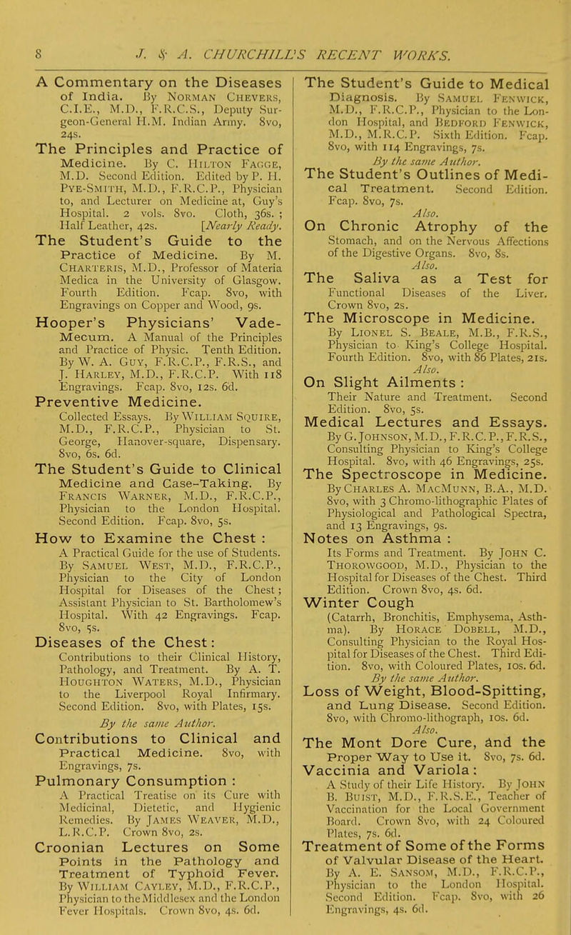 A Commentary on the Diseases of India. By Norman Cheveks, CLE., M.D., F.R.C.S., Deputy Sur- geon-General H.M. Indian Army. 8vo, 24s. The Principles and Practice of Medicine. By C. Hilton Fagge, M.D. Second Edition. Edited by P. 11. Pye-Smith, M.D., F.R.C.P., Physician to, and Lecturer on Medicine at, Guy's Hospital. 2 vols. 8vo. Cloth, 36s. ; Half Leather, 42s. [Nearly Ready. The Student's Guide to the Practice of Medicine. By M. Charteris, M.D., Professor of Materia Medica in the University of Glasgow. Fourth Edition. Fcap. 8vo, with Engravings on Copper and Wood, 9s. Hooper's Physicians' Vade- Mecum. A Manual of the Principles and Practice of Physic. Tenth Edition. ByW. A. Guy, F.R.C.P., F.R.S., and J. Harley, M.D., F.R.C.P. With 118 Engravings. Fcap. 8vo, 12s. 6d. Preventive Medicine. Collected Essays. By William Squire, M.D., F.R.C.P., Physician to St. George, Hanover-square, Dispensary. 8vo, 6s. 6d. The Student's Guide to Clinical Medicine and Case-Taking. By Francis Warner, M.D., F.R.C.P., Physician to the London Hospital. Second Edition. Fcap. 8vo, 5s. How to Examine the Chest : A Practical Guide for the use of Students. By Samuel West, M.D., F.R.C.P., Physician to the City of London Hospital for Diseases of the Chest; Assistant Physician to St. Bartholomew's Hospital. With 42 Engravings. Fcap. 8vo, ijS. Diseases of the Chest: Contributions to their Clinical History, Pathology, and Treatment. By A. T. Houghton Waters, M.D., Physician to the Liverpool Royal Infirmary. Second Edition. 8vo, with Plates, 15s. By the same Author. Contributions to Clinical and Practical Medicine. 8vo, with Engravings, 7s. Pulmonary Consumption : A Practical Treatise on its Cure with Medicinal, Dietetic, and Hygienic Remedies. By JAMES Weaver, M.I)., L.R.C.P. Crown 8vo, 2s. Croonian Lectures on Some Points in the Pathology and Treatment of Typhoid Fever. By William Cayley, M.D., F.R.C.P., Physician to the Middlesex and the London The Student's Guide to Medical Diagnosis. By Samuel Fenwick, M.D., F.R.C.P., Physician to the Lon- don Hospital, and Bedford Fenwick, M.D., M.R.C.P. Sixth Edition. Feap. 8vo, with 114 Engravings, 7s. By the same Author. The Student's Outlines of Medi- cal Treatment. Second Edition. Fcap. 8vo, 7s. Also. On Chronic Atrophy of the Stomach, and on the Nervous Affections of the Digestive Organs. 8vo, 8s. Also. The Saliva as a Test for Functional Diseases of the Liver. Crown 8vo, 2s. The Microscope in Medicine. By Lionel S. Beale, M.B., F.R.S., Physician to King's College Hospital. Fourth Edition. 8vo, with 86 Plates, 21s. Also. On Slight Ailments : Their Nature and Treatment. Second Edition. 8vo, 5s. Medical Lectures and Essays. By G.Johnson, M.D.,F.R.C.P.,F.R.S., Consulting Physician to King's College Hospital. 8vo, with 46 Engravings, 25s. The Spectroscope in Medicine. By Charles A. MacMunn, B.A., M.D. 8vo, with 3 Chromo-lithographic Plates of Physiological and Pathological Spectra, and 13 Engravings, 9s. Notes on Asthma : Its Forms and Treatment. By John C. Thokowgood, M.D., Physician to the Hospital for Diseases of the Chest. Third Edition. Crown 8vo, 4s. 6d. Winter Cough (Catarrh, Bronchitis, Emphysema, Asth- ma). By Horace Dobell, M.D., Consulting Physician to the Royal Hos- pital for Diseases of the Chest. Third Edi- tion. 8vo, with Coloured Plates, 10s. 6d. By the same A uthor. Loss of Weight, Blood-Spitting, and Lung Disease. Second Edition. 8vo, with Chromo-lithograph, 10s. 6d. Also. The Mont Dore Cure, and the Proper Way to Use it. 8vo, 7s. 6d. Vaccinia and Variola: A Study of their Life History. By John B. BuiST, M.D., F.R.S.E., Teacher of Vaccination for the Local Government Board. Crown 8vo, with 24 Coloured Plates, 7s. 6d. Treatment of Some of the Forms of Valvular Disease of the Heart. By A. E. Sansom, M.D., F.R.C.P., Physician to the London Hospital. Second Edition. Fcap. Svo, with 26