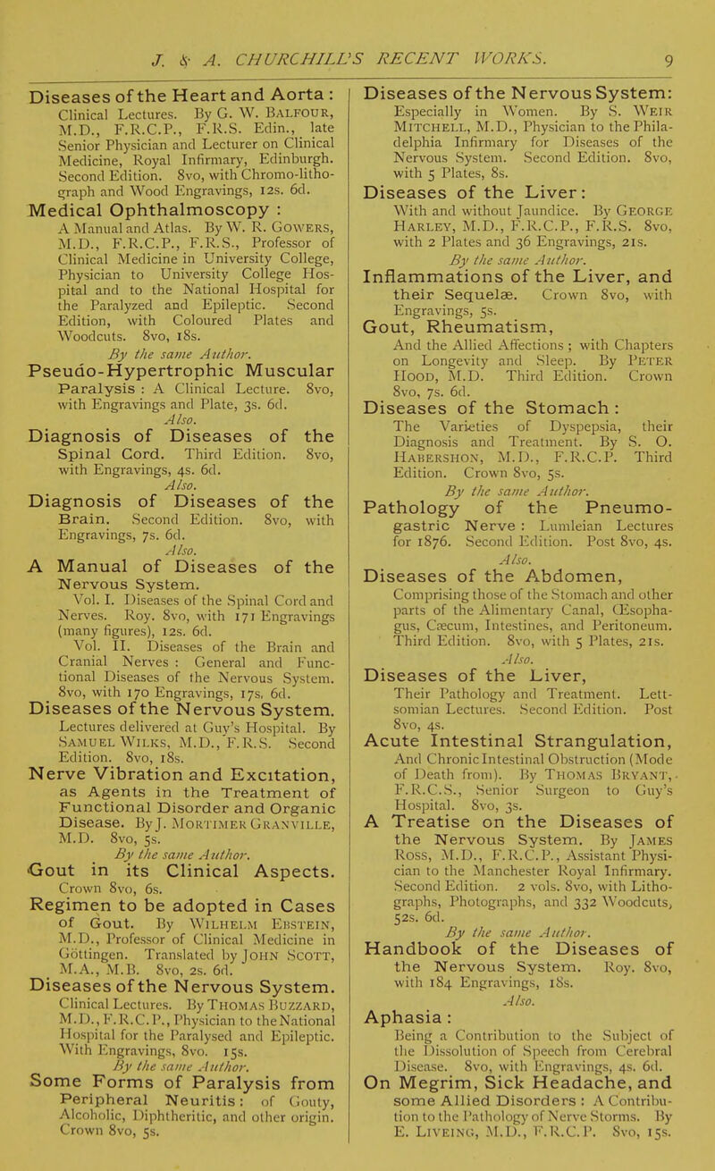 Diseases of the Heart and Aorta : Clinical Lectures. By G. W. Balfour, M.D., F.R.C.P., F.R.S. Edin., late Senior Physician and Lecturer on Clinical Medicine, Royal Infirmary, Edinburgh. Second Edition. 8vo, with Chromo-litho- graph and Wood Engravings, I2s. 6d. Medical Ophthalmoscopy : A Manual and Atlas. By W. R. Cowers, M.D., F.R.C.P., F.R.S., Professor of Clinical Medicine in University College, Physician to University College Hos- pital and to the National Hospital for the Paralyzed and Epileptic. Second Edition, with Coloured Plates and Woodcuts. 8vo, 18s. By the same Author. Pseudo-Hypertrophic Muscular Paralysis : A Clinical Lecture. 8vo, with Engravings and Plate, 3s. 6d. Also. Diagnosis of Diseases of the Spinal Cord. Third Edition. 8vo, with Engravings, 4s. 6d. Also. Diagnosis of Diseases of the Brain. Second Edition. 8vo, with Engravings, 7s. 6d. Also. A Manual of Diseases of the Nervous System. Vol. I. Diseases of the Spinal Cord and Nerves. Roy. 8vo, with 171 Engravings (many figures), 12s. 6d. Vol. II. Diseases of the Brain and Cranial Nerves : General and Func- tional Diseases of the Nervous System. 8vo, with 170 Engravings, 17s, 6d. Diseases of the Nervous System. Lectures delivered at Guv's Hospital. By Samuel Wilks, M.D., F.R.S. Second Edition. 8vo, 18s. Nerve Vibration and Excitation, as Agents in the Treatment of Functional Disorder and Organic Disease. ByJ. Mortimer Granville, M.D. 8vo, 5s. By the same A uthor. Gout in its Clinical Aspects. Crown 8vo, 6s. Regimen to be adopted in Cases of Gout. By Wilhelm Ehstein, M.D., Professor of Clinical Medicine in Gottingen. Translated by John Scott, M.A., M.B. 8vo, 2s. 6d. Diseases of the Nervous System. Clinical Lectures. By Thomas Buzzard, M.D., F.R.C.P., Physician to theNational Hospital for the Paralysed and Epileptic. With Engravings, 8vo. 15s. By the same Author. Some Forms of Paralysis from Peripheral Neuritis: of Gouty, Alcoholic, Diphtheritic, and other origin. Crown 8vo, 5s. Diseases of the Nervous System: Especially in Women. By S. Weir Mitchell, M.D., Physician to the Phila- delphia Infirmary for 1 Hseases of the Nervous System. Second Edition. 8vo, with 5 Plates, 8s. Diseases of the Liver: With and without Jaundice. By George Harley, M.D., F.R.C.P., F.R.S. 8vo, with 2 Plates and 36 Engravings, 21s. By the same Author. Inflammations of the Liver, and their Sequelae. Crown 8vo, with Engravings, 5s. Gout, Rheumatism, And the Allied Affections ; with Chapters on Longevity and Sleep. By Peter Hood, M.D. Third Edition. Crown 8vo, 7s. 6d. Diseases of the Stomach: The Varieties of Dyspepsia, their Diagnosis and Treatment. By S. O. Hakershon, M.D., F.R.C.P. Third Edition. Crown 8vo, 5s. By the same Author. Pathology of the Pneumo- gastric Nerve : Lumleian Lectures for 1876. Second Edition. Post 8vo, 4s. Also. Diseases of the Abdomen, Comprising those of the Stomach and other parts of the Alimentary Canal, CEsopha- gus, Ctecum, Intestines, and Peritoneum. Third Edition. 8vo, with 5 Plates, 21s. Also. Diseases of the Liver, Their Pathology and Treatment. Lett- somian Lectures. Second Edition. Post 8vo, 4s. Acute Intestinal Strangulation, And Chronic Intestinal Obstruction (Mode of Death from). By Thomas Bryant,. F.R.C.S., Senior Surgeon to Guy's Hospital. 8vo, 3s. A Treatise on the Diseases of the Nervous System. By James Ross, M.D., F.R.C.P., Assistant Physi- cian to the Manchester Royal Infirmary. Second Edition. 2 vols. 8vo, with Litho- graphs, Photographs, and 332 Woodcuts, 52s. 6d. By the same Author. Handbook of the Diseases of the Nervous System. Roy. 8vo, with 184 Engravings, 18s. Also. Aphasia : Being a Contribution to the Subject of the Dissolution of Speech from Cerebral Disease. 8vo, with Engravings, 4s. 6d. On Megrim, Sick Headache, and some Allied Disorders : A Contribu- tion to the Pathology of Nerve Storms. By E. Liveinc, M.D., F.R.C.P. Svo, 15s.