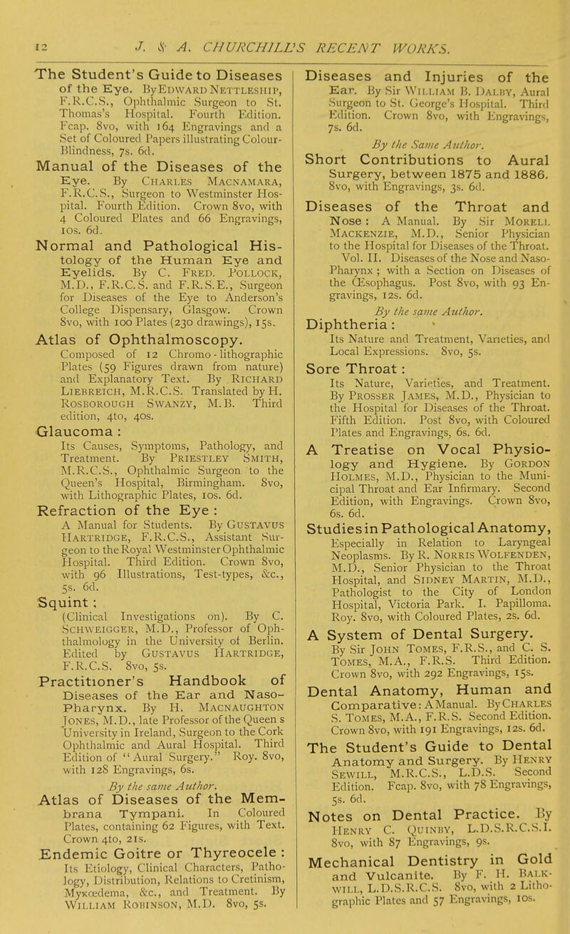 The Student's Guide to Diseases of the Eye. By Edward Nettleship, F.R.C.S., Ophthalmic Surgeon to St. Thomas's Hospital. Fourth Edition. Fcap. 8vo, with 164 Engravings and a Set of Coloured Papers illustrating Colour- Blindness, 7s. 6d. Manual of the Diseases of the Eye. By Charles Macnamara, F.R.C.S., Surgeon to Westminster Hos- pital. Fourth Edition. Crown 8vo, with 4 Coloured Rates and 66 Engravings, 1 os. 6d. Normal and Pathological His- tology of the Human Eye and Eyelids. By C. Fred. Pollock, M.D., F.R.C.S. and F.R.S.E., Surgeon for Diseases of the Eye to Anderson's College Dispensary, Glasgow. Crown Svo, with 100 Plates (230 drawings), 15s. Atlas of Ophthalmoscopy. Composed of 12 Chromo - lithographic Plates (59 Figures drawn from nature) and Explanatory Text. By Richard Liebreich, M.R.C.S. Translated by H. Rosborough Swanzy, M. B. Third edition, 4to, 40s. Glaucoma : Its Causes, Symptoms, Pathology, and Treatment. By Priestley Smith, M.R.C.S., Ophthalmic Surgeon to the Queen's Hospital, Birmingham. Svo, with Lithographic Plates, 10s. 6d. Refraction of the Eye : A Manual for Students. By Gustavus Hartridge, F.R.C.S., Assistant Sur- geon to the Royal Westminster Ophthalmic Hospital. Third Edition. Crown Svo, with 96 Illustrations, Test-types, &c, 5s. 6d. Squint ; (Clinical Investigations on). By C. Schweigger, M.D., Professor of Oph- thalmology in the University of Berlin. Edited by Gustavus Hartridge, F.R.C.S. 8vo, 5s. Practitioner's Handbook of Diseases of the Ear and Naso- pharynx. By H. Macnaughton Jones, M.D., late Professor of the Queen s University in Ireland, Surgeon to the Cork Ophthalmic and Aural Hospital. Third Edition of Aural Surgery. Roy. 8vo, with 128 Engravings, 6s. By the same Author. Atlas of Diseases of the Mem- brana Tympani. In Coloured Plates, containing 62 Figures, with Text. Crown 4to, 21s. Endemic Goitre or Thyreocele : Its Etiology, Clinical Characters, Patho- logy, Distribution, Relations to Cretinism, Myxcedema, &c, and Treatment. By William Rohinson, M.I). 8vo, 5s. Diseases and Injuries of the Ear. By Sir William B. Dalhy, Aural Surgeon to St. George's Hospital. Third Edition. Crown 8vo, with Engravings, 7s. 6d. By the Same Author. Short Contributions to Aural Surgery, between 1875 and 1886. 8vo, with Engravings, 3s. 6d. Diseases of the Throat and Nose : A Manual. By Sir Morell Mackenzie, M.D., Senior Physician to the Hospital for Diseases of the Throat. Vol. II. Diseases of the Nose and Naso- pharynx ; with a Section on Diseases of the (Esophagus. Post 8vo, with 93 En- gravings, 12s. 6d. By the same Author. Diphtheria : Its Nature and Treatment, Varieties, and Local Expressions. Svo, 5s. Sore Throat: Its Nature, Varieties, and Treatment. By Prosser James, M.D., Physician to the Hospital for Diseases of the Throat. Fifth Edition. Post 8vo, with Coloured Plates and Engravings, 6s. 6d. A Treatise on Vocal Physio- logy and Hygiene. By Gordon- Holmes, M.D., Physician to the Muni- cipal Throat and Ear Infirmary. Second Edition, with Engravings. Crown Svo, 6s. 6d. Studies in Pathological Anatomy, Especially in Relation to Laryngeal Neoplasms. By R. Norris Wolfenden, M.D., Senior Physician to the Throat Hospital, and Sidney Martin, M.D., Pathologist to the City of London Hospital, Victoria Park. I. Papilloma. Roy. Svo, with Coloured Plates, 2s. 6d. A System of Dental Surgery. By Sir John Tomes, F.R.S., and C. S. Tomes, M.A., F.R.S. Third Edition. Crown 8vo, with 292 Engravings, 15s. Dental Anatomy, Human and Comparative: A Manual. By Charles S. Tomes, M.A., F.R.S. Second Edition. Crown Svo, with 191 Engravings, 12s. 6d. The Student's Guide to Dental Anatomy and Surgery. By Henry Sewill, M.R.C.S., L.D.S. Second Edition. Fcap. 8vo, with 78 Engravings, Ss. 6d. Notes on Dental Practice. By Henry C. Quinhy, L.D.S.R.C.S.I. 8vo, with 87 Engravings, 9s. Mechanical Dentistry in Gold and Vulcanite. By F. H. Bai.k- WILL, L.D.S.R.C.S. 8vo, with 2 Litho- graphic Plates and 57 Engravings, 10s.