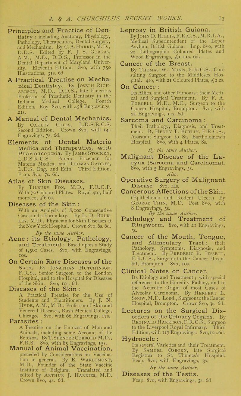 Principles and Practice of Den- tistry : including Anatomy, Physiology, Pathology, Therapeutics, Dental Surgery, anci Mechanism. By C. A.Harris, M.D., D.D.S. Edited by F. J. S. Gorgas, A.M., M.D., D.D.S., Professor in the Dental Department of Maryland Univer- sity. Eleventh Edition. 8vo, with 750 Illustrations, 31s. 6d. A Practical Treatise on Mecha- nical Dentistry. By Joseimi Rich- ardson, M.D., D.D.S., late Emeritus Professor of Prosthetic Dentistry in the Indiana Medical College. Fourth Edition. Roy. 8vo, with 458 Engravings, 21s. A Manual of Dental Mechanics. By Oakley Coles, L.D.S.R.C.S. Second Edition. Crown 8vo, with 140 Engravings, 7s. 6d. Elements of Dental Materia Medica and Therapeutics, with Pharmacopoeia. By James Stocken, L.D.S.R.C.S., Pereira Prizeman for Materia Medica, and Thomas Gaddes, L.D.S. Eng. and Edin. Third Edition. Fcap. 8vo, 7s. 6cl. Atlas of Skin Diseases. By Tilbury Fox, M.D., F.R.C.P. With 72 Coloured Plates. Royal 4to, half morocco, £6 6s. Diseases of the Skin : With an Analysis of 8,000 Consecutive Cases and a Formulary. By L. D. Bulk- ley, M.D., Physician for Skin Diseases at the New York Hospital. Crown 8vo, 6s. 6d. By the same Author. Acne : its Etiology, Pathology, and Treatment : Based upon a Study of 1,500 Cases. 8vo, with Engravings, 10s. On Certain Rare Diseases of the Skin. By Jonathan Hutchinson, F.R.S., -Senior Surgeon to the London Hospital, and to the Hospital for Diseases of the Skin. 8vo, 10s. 6d. Diseases of the Skin : A Practical Treatise for the Use of Students and Practitioners. By J. N. Hyde, A.M., M.D., Professor of Skin and Venereal Diseases, Rush Medical College, Chicago. 8vo, with 66 Engravings, 17s. Parasites : A Treatise on the Entozoa of Man and Animals, including some Account of the Ectozoa. By T. Spencer Cobbold,M.D., F.R.S. 8vo, with 85 Engravings, 15s. Manual of Animal Vaccination, preceded by Considerations on Vaccina- tion in general. By E. Warlomont, M.I)., Founder of the State Vaccine Institute of Belgium. Translated and edited by Arthur J. Harries, M.D. Crown 8vo, 4s. 6d. Leprosy in British Guiana. By John D. Hillis, F.R.C.S., M.R.I.A., Medical Superintendent of the Leper Asylum, British Guiana. Imp. Svo, with 22 Lithographic Coloured Plates and Wood Engravings, £1 lis. 6d. Cancer of the Breast. By Thomas W. Nunn, F.R.C.S., Con- sulting Surgeon to the Middlesex Hos- pital. 4to, with 21 Coloured Plates, £2 2s. On Cancer : Its Allies, and other Tumours; their Medi- cal and Surgical Treatment. By F. A. Purcell, M.D., M.C., Surgeon to the Cancer Hospital, Brompton. Svo, with 21 Engravings, 10s. 6d. Sarcoma and Carcinoma : Their Pathology, Diagnosis, and Treat- ment. By Henry T. Butlin, F.R.C.S., Assistant Surgeon to St. Bartholomew 's Hospital. Svo, w'ith 4 Plates, 8s. By the same Author. Malignant Disease of the La- rynx (Sarcoma and Carcinoma), 8vo, with 5 Engravings, 5s. Also. Operative Surgery of Malignant Disease. 8vo, 14s. Cancerous Affections of the Skin. (Epithelioma and Rodent Ulcer.) B3 George Thin, M.D. Post 8vo, with 8 Engravings, 5s. By the same Author. Pathology and Treatment of Ringworm. Svo, with 21 Engravings, Cancer of the Mouth, Tongue, and Alimentary Tract : their Pathology, Symptoms, Diagnosis, and Treatment. By Frederic B. Jessett. F.R.C.S., Surgeon to the Cancer Hospi- tal, Brompton. 8vo, 10s. Clinical Notes on Cancer, Its Etiology and Treatment ; with special reference to the Heredity-Fallacy, and to the Neurotic Origin of most Cases of Alveolar Carcinoma. By Herbert L. Snow, M.D. Lond., Surgeon to the Cancer Hospital, Brompton. Crown Svo, 3s. 6d. Lectures on the Surgical Dis- orders of the Urinary Organs. 1 ty Reginald Harrison, F. R.C.S., Surgeon to the Liverpool Royal Infirmary. Third Edition, with 117Engravings. Svo, 12s.6d. Hydrocele : Its several Varieties and their Treatment. By Samuel Osborn, late Surgical Registrar to St. Thomas's Hospital. Fcap. Svo, with Engravings, 3s. By the same Author. Diseases of the Testis. Fcap. Svo, with Engravings, 3s. 6d