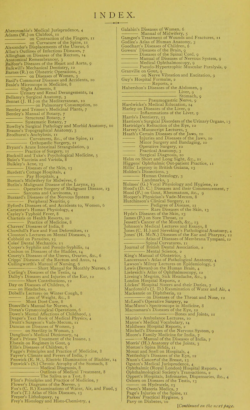 INDEX. Abercrombie's Medical Jurisprudence, 4 Adams (W.) on Clubfoot, 11 on Contraction of the Fingers, 11 on Curvature of the Spine, 11 Alexander's Displacements of the Uterus, 6 Allan's Outlines of Infectious Diseases, 7 Allinghani on Diseases of the Rectum, 14 Anatomical Remembrancer, 3 Balfour's Diseases of the Heart and Aorta, 9 Balkwill's Mechanical Dentistry, 12 Barnes (R.) on Obstetric Operations, 5 on Diseases of Women, 5 Basil's Commoner Diseases and Accidents, 10 Beale's Microscope in Medicine, 8 Slight Ailments, 8 Urinary and Renal Derangements, 14 Bellamy's Surgical Anatomy, 3 Bennet (J. H.) on the Mediterranean, 10 — on Pulmonary Consumption, 10 Bentley and Trimen's Medicinal Plants, 7 Bentley's Manual of Botany, 7 Structural Botany, 7 Systematic Botany, 7 Bowlby's Surgical Pathology and Morbid Anatomy, 10 Braune's Topographical Anatomy, 3 Brodhurst's Anchylosis, 11 Curvatures, &c, of the Spine, 11 Orthopaedic Surgery, 11 Bryant's Acute Intestinal Strangulation, 9 Practice of Surgery, 11 Bucknill and Tuke's Psychological Medicine, 5 Buist's Vaccinia and Variola, 8 Bulkley's Acne, 13 Diseases of the Skin, 13 Burdett's Cottage Hospitals, 4 Pay Hospitals, 4 Burton's Midwifery for Midwives, 6 Butlin's Malignant Disease of the Larynx, 13 Operative Surgery of Malignant Disease, 13 Sarcoma and Carcinoma, 13 Buzzard's Diseases of the Nervous System 9 Peripheral Neuritis, 9 Byfords Diseases of, and Accidents to, Women, 6 Carpenter's Human Physiology, 4 Cayley's Typhoid Fever, 8 Charteris on Health Resorts, 10 ■ Practice of Medicine, 8 Chavers' Diseases of India, 8 Churchill's Face and Foot Deformities, 11 Clouston's Lectures on Mental Diseases, 5 Cobbold on Parasites, 13 Coles' Dental Mechanics. 15 Cooper's Syphilis and Pseudo-Syphilis, 14 Coulson on Diseases of the Bladder, 14 Courty's Diseases of the Uterus, Ovaries, &c, 6 Cripps' Diseases of the Rectum and Anus, 14 Cullingworth's Manual of Nursing, 6 Short -Manual for Monthly Nurses, 6 Curling's Diseases of the Testis, 14 Dalby's Diseases and Injuries of the Ear, 12 Short Contributions, 12 Day on Diseases of Children, 6 on Headaches, 10 Dobell's Lectures on Winter Cough, 8 Loss of Weight, &c, 8 Mont Dor6 Cure, 8 Domville's Manual for Nurses, 6 Doran's Gynaecological Operations, 6 Down's Mental Affections of Childhood, 5 Draper's Text Book of Medical Physics, 4 Drum's Surgeon's Vade-Mecum, 11 Duncan on Diseases of Women, 5 on Sterility in Woman, 5 Dunglison's Medical Dictionary, 14 East's Private Treatment of the Insane, 5 Ebstein on Regimen in Gout, 9 Ellis's Diseases of Children, 6 Fagge's Principles and Practice of Medicine, 8 Fayrer's Climate and Fevers of India, 7 Fenwick (E. H.), Electric Illumination of Bladder, 14 Fenwick's (S.) Chronic Atrophy of the Stomach, 8 —Medical Diagnosis, 8 Outlines of Medical Treatment, 8 The Saliva as a Test, 8 Flint's Principles and Practice of Medicine, 7 Flower's Diagrams of the Nerves, 3 Fox's (C. B.) Examinations of Water, Air, and Food, 5 Fox's (T.) Atlas of Skin Diseases, 13 Freyer's I.itholopaxy, 14^ Frey's Histology and Histo-Chcmistry, 4 Galabin's Diseases of Women. 6 Manual of Midwifery, 5 Gamgee's Treatment of Wounds and Fractures, 11 Godlee's Atlas of Human Anatomy, 3 Goodhart's Diseases of Children, 6 Gowers' Diseases of the Brain, 9 Diseases of the Spinal Cord, 9 Manual of Diseases of Nervous System, 9 ■ Medical Ophthalmoscopy, 9 Pseudo-Hypertrophic Muscular Paralysis, 9 Granville on Gout, 9 on Nerve Vibration and Excitation, 9 Guy's Hospital Formula;, 2 Reports, 2 Habershon's Diseases of the Abdomen, 9 Liver, 9 Stomach, 9 Pneumogastric Nerve, 9 Hardwicke's Medical Education, 14 Harley on Diseases of the Liver, 9 Inflammations of the Liver, 9 Harris's Dentistry, 13 Harrison's Surgical Disorders of the Urinary Organs, : 3 Hartridge's Refraction of the Eye, 12 Harvey's Manuscript Lectures, 3 Heath's Certain Diseases of the Jaws, 10 ■ Injuries and Diseases of the Jaws, 10 Minor Surgery and Bandaging, 10 Operative Surgery, 10 —■ Practical Anatomy, 3 Surgical Diagnosis, 10 Helm on Short and Long Sight, &c, n Higgens' Ophthalmic Out-patient Practice, 11 Hillis' Leprosy in British Guiana, 13 Holden's Dissections, 3 Human Osteology, 3 Landmarks, 3 Holmes' (G.) Vocal Physiology and Hygiene, 12 Hood's (D. C.) Diseases and their Commencement, 7 Hood (P.) on Gout, Rheumatism, &c, 9 Hooper's Physician's Vade-Mecum, 8 Hutchinson's Clinical Surgery, 11 Pedigree of Disease, 11 Rare Diseases of the Skin, 13 Hyde's Diseases of the Skin, 13 lames (P.) on Sore Throat, 12 Jessett's Cancer of the Mouth, &c, 13 Johnson's Medical Lectures and Essays, 8 Jones (C. H.) and Sieveking's Pathological Anatomy, 4 Jones' (H. McN.) Diseases of the Ear and Pharynx, 12 Atlas of Diseases of MembranaTympani, 12 Spinal Curvatures. 11 Journal of British Dental Association, 2 Mental Science, 2 King's Manual of Obstetrics, 5 Lancereaux's Atlas of Pathological Anatomy, 4 Lawson's Milroy Lectures on Epidemiology, 5 Lewis (Bevan) on the Human Brain, 4 Liebreich's Atlas of Ophthalmoscopy, 12 Liveing's Megrim, Sick Headache, &c, 9 London Hospital Reports, 2 Li'ickes' Hospital Sisters and their Duties, 7 Macdonald's (J. D.) Examination of Water and Air, 4 Mackenzie on Diphtheria, 12 on Diseases of the Throat and Nose, 12 McLeod's Operative Surgery, 10 MacMunn's Spectroscope in Medicine, 8 Macnamara's Diseases of the Eye, 12 Bones and Joints, 11 Martin's Ambulance Lectures, 10 Mayne's Medical Vocabulary, 14 Middlesex Hospital Reports, 2 Mitchell's Diseases of the Nervous System, 9 Moore's Family Medicine for India, 7 ■ Manual of the Diseases of India, 7 Morris' (H.) Anatomy of the Joints, 3 Morton's Spina Bifida, 11 Mouat and Snell on Hospitals, 4 Nettleship's Diseases of the Eye, 12 Nunn's Cancerof the Breast, 13 Ogston's Medical Jurisprudence, 4 Ophthalmic (Royal London) Hospital Reports, 2 Ophthalmologic^ Society's Transactions, 2 Oppcrt's Hospitals, Infirmaries, Dispensaries, &c, 4 Osborn on Diseases of the Testis, 13 on Hydrocele, 13 Owen's Materia Medica, 7 Page's Injuries of the Spine, 11 Parkes' Practical Hygiene, 5 Pavy on Diabetes, 10 [Continued on the next fiagc.