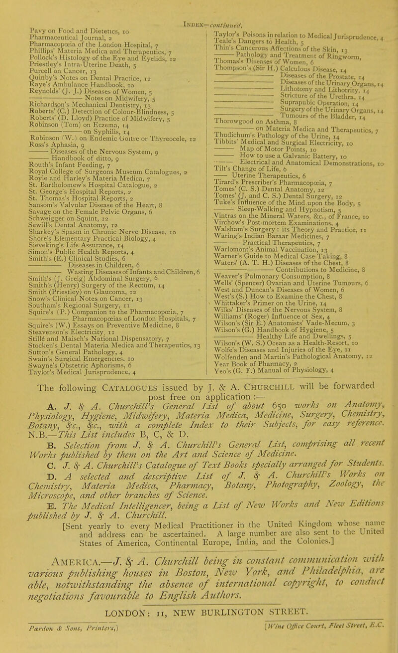 Pharmaceutical Journal, 2 Pharmacopoeia df the London Hospital, 7 Phillips' Materia Medica and Therapeutics, 7 Pollock's Histology of the Kye and Eyelids, 12 Priestley's Intra-Uterine Ueath, 5 Purcell on Cancer, 13 Quinby's Notes on Dental Practice, 12 Raye's Ambulance Handbook, 10 Reynolds' (J. J.) Diseases of Women, 5 —; Notes on Midwifery, 5 Richardson's Mechanical Dentistry, 13 Roberts' (C.) Detection of Colour-ISlindness, 5 Roberts' (D. Lloyd) Practice of Midwifery, 5 Robinson (Tom) on Eczema, 14 ; on Syphilis, 14 Robinson (W.) on Endemic Uoitre or Thyreocele, 12 Ross's Aphasia, 9 Diseases of the Nervous System, 9 Handbook of ditto, 9 Routh's Infant Feeding, 7 Royal College of Surgeons Museum Catalogues, 2 Royle and Harley's Materia Medica, 7 St. Kartholomew's Hospital Catalogue, 2 St. George's Hospital Reports, 2 St. Thomas's Hospital Reports, 2 Sansom's Valvular Disease of the Heart, 8 Savage on the Female Pelvic Organs, 6 Schweigger on Squint, 12 Sewill's Dental Anatomy, 12 Sharkey's Spasm in Chronic Nerve Disease, 10 Shore's Elementary Practical Biology, 4 Sieveking's Life Assurance, 14 Simon's Public Health Reports, 4 Smith's (E.) Clinical Studies, 6 Diseases in Children, 6 Wasting Diseasesof Infants and Children, 6 Smith's (J. Greig) Abdominal Surgery, 6 Smith's (Henry) Surgery of the Rectum, 14 Smith (Priestley) on Glaucoma, 12 Snow's Clinical Notes on Cancer, 13 Southam's Regional Surgery, 11 Squire's (P.) Companion to the Pharmacopoeia, 7 Pharmacopoeias of London Hospitals, 7 Squire's (W.) Essays on Preventive Medicine, 8 Steavenson's Electricity. 11 Stills and Maisch's National Dispensatory, 7 Stocken's Dental Materia Medica and Therapeutics, 13 Sutton's General Pathology, 4 Swain's Surgical Emergencies, 10 Swayne's Obstetric Aphorisms, 6 Taylor's Medical Jurisprudence, 4 INDBXrr'COHtinutV, Taylor's Poisons in relation to Medical Jurisprudence, 4 I tales Dangers to Health, 5 Thin's Cancerous Affections of the Skin, 13 — Pathology and Treatment of Ringworm, I homass D;.eases of Women, 6 Thompson's (Sir H.) Calculous Disease, 14 Diseases of the Prostate, 14 1 diseases of the Urinary Organs, 14 Lithotomy and Lithotrity. 14 Stricture of the Urethra, 14 ~~~ Suprapubic Operation, 14 Surgery of the Urinary Organs, 14 — ; Tumours of the Bladder, 14 1 horowgood on Asthma, 8 —— on Materia Medica and Therapeutics, 7 Thudichum's Pathology of the Urine, 14 Tibbits' Medical and Surgical Electricity, 10 Map of Motor Points, 10 How to use a Galvanic Battery, 10  Electrical and Anatomical Demonstrations, 10 Tilt's Change of Life, b —— Uterine Therapeutics, 6 Tirard's Prescriber's Pharmacopoeia, 7 Tomes' (C. S.) Dental Anatomy, 12 Tomes' (J. and C. S.) Dental Surgery, 12 Tuke's Influence of the Mind upon the Body, 5 — Sleep-Walking and Hypnotism, 5 Vintras on the Mineral Waters, &c, of France, 10 Virchow's Post-mortem Examinations, 4 Walsham's Surgery : its Theory and Practice, 11 Waring's Indian Bazaar Medicines, 7 Practical Therapeutics, 7 Warlomont's Animal Vaccination, 13 Warner's Guide to Medical Case-Taking, 8 Waters' (A. T. H.) Diseases of the Chest, 8 Contributions to Medicine, 8 Weaver's Pulmonary Consumption, 8 Wells' (Spencer) Ovarian and Uterine Tumours, 6 West and Duncan's Diseases of Women, 6 West's (S.) How to Examine the Chest, 8 Whittaker's Primer on the Urine, 14 Wilks' Diseases of the Nervous System, 8 Williams' (Roger) Influence of Sex, 4 Wilson's (Sir E.) Anatomists' Vade-Mecum, 3 Wilson's (G.) Handbook of Hygiene, 5 Healthy Life and Dwellings, 5 Wilson's (W. S.) Ocean as a Health-Resort, 10 Wolfe's Diseases and Injuries of the Eye, 11 Wolfenden and Martin's Pathological Anatomy. Year Book of Pharmacy, 2 Yeo's (G. F.) Manual of Physiology, 4 The following Catalogues issued by J. & A. Churchill will be forwarded post free on application :— A. J. $ A. ChurchilVs Ge?teral List of about 650 works on Anatomy^ Physiology, Hygiene, Midwifery, Materia Medica, Medicine, Surgery, Chemistry\ Botany, 8pc, fyc, with a complete Index to their Subjects, for easy reference. N.B.— This List includes B, C, & D. B. Selection from J. $ A. ChurchilPs General List, comprising all recent Works published by them on the Art and Science of Medicine. C. cy A. ChurchilPs Catalogue of Text Books specially arranged for Students. D. A selected and descriptive List of J. cy A. ChurchilPs Works on Chemistry, Materia Medica, Pharmacy, Botany, Photography, Zoology, the Microscope, and other branches of Science. E. The Medical Intelligencer, being a List of New Works and New Editions published by J. cy A. Churchill. [Sent yearly to every Medical Practitioner in the United Kingdom whose name and address can be ascertained. A large number are also sent to the United States of America, Continental Europe, India, and the Colonies.] AMERICA— J. 8f A. Churchill being in constant communication -with various publishing houses in Boston, New York, and Philadelphia, arc able, notwithstanding the absence of international copyright, to conduct negotiations favourable to English Authors. LONDON: 11, NEW BURLINGTON STREET. Pardon <c- Sow, Pr/ftierj,) [//'/'»<• Qffiet Court, Pled Street, E.C.