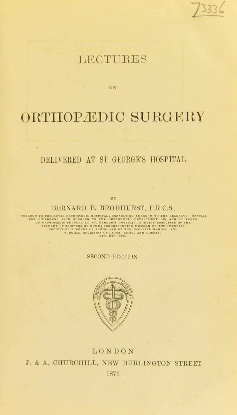 ON ORTHOPEDIC SURGERY SURGROir TO TBK RUTAI, OnTHitPiBDIC HoaPITAL; CONSUt-TING BlIRRKON TO THK DET.GRAVE HOhPITAl. FOR CUII.DRRH ; l.ATB 8U11GKON TO THK ORTHOF^IMC DEPA UTM KNT OF* AND I.KCTirit KK o:« UKTM0P.«DIC aUHGKRY AT, RT. GBOROr's HOSPITAL; FOREIGN ASSOCIATE OP THK ACAPRMY OP SCIBNCRS OP ROME J CORRESPONniNG MKMBEB OP THE IMPKRIAI. SOCIKTt OP SURGRRT OP PARIS, AND OP THE IMFKRIAL MRDICAI. ANP SURGICAL S0CIBTIK8 OF LTONS, RUMR, AND ODESSA, BTC. RTC. RTC. DELIYERED AT ST GEORGE'S HOSPITAL BY BERNARD E. BRODHURST, E.R.C.S., SECOND EDITION LONDON J. <fe A. CHURCHILL, NEW BURLINGTON STREET 1876