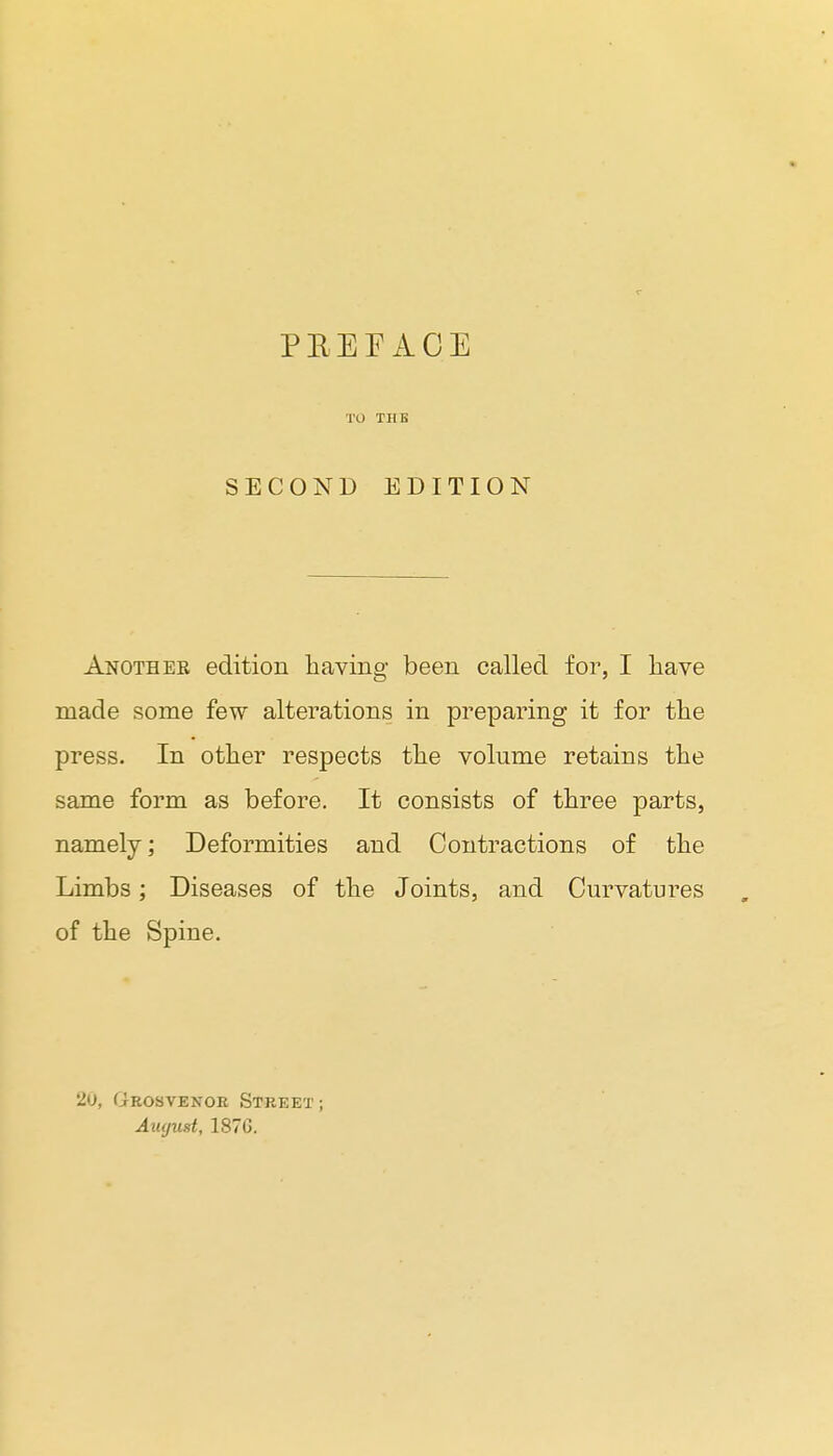 PKEFAOE TO TUB SECOND EDITION Another edition having been called for, I liave made some few alterations in preparing it for the press. In other respects the volume retains the same form as before. It consists of three parts, namely; Deformities and Contractions of the Limbs; Diseases of the Joints, and Curvatures of the Spine. 20, Grosvenor Street ; Aiujust, 187G.