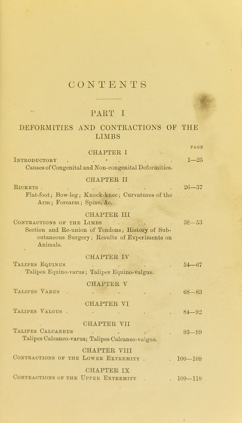 CONTENTS PART I DEFORMITIES AND CONTRACTIONS OF THE LIMBS PAGE CHAPTER I Inteodtjctory . . • . . . 1—25 Causes of Congenital and Non-congenital Deformities. CHAPTER II Rickets ...... 26—37 Flat-foot; Bow-leg; Knock-knee; Curvatures of the Arm; Forearm; Spine, &c. CHAPTER III Contractions op the Limbs . . . 38—53 Section and Re-union of Tendons; History of Sub- cutaneous Surgery; Results of Experiments on Animals. CHAPTER IV Talipes Equinus .... 54—67 Talipes Equino-varus; Talipes Equino-valgus. CHAPTER V Talipes Varus ..... 68—88 CHAPTER VI Talipes Valgus ..... 84—92 CHAPTER VII Talipes Calcaneus .... 93—99 Talipes Calcaneo-varus; Talipes Calcaneo-valgus. CHAPTER VIII CONTBACTIONS OP THE LOWEB EXTREMITY . . 100—lOS CHAPTER IX CONTKACTIONS OF THE Ul'I'ER EXTREMITY . . 109—118