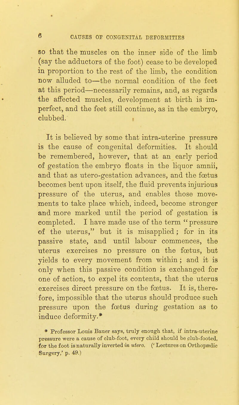 SO that the muscles on the inner side of the limb (say the adductors of the foot) cease to be developed in proportion to the rest of the limb, the condition now alluded to—the normal condition of the feet at this period—necessarily remains, and, as regards the affected muscles, development at birth is im- perfect, and the feet still continue, as in the embryo, clubbed. . It is believed by some that intra-uterine pressure is the cause of congenital deformities. It should be remembered, however, that at an early period of gestation the embryo floats in the liquor amnii, and that as utero-gestation advances, and the foetus becomes bent upon itself, the fluid prevents injurious pressure of the uterus, and enables those move- ments to take place which, indeed, become stronger and more marked until the period of gestation is completed. I have made use of the term pressure of the uterus, but it is misapplied; for in its passive state, and until labour commences, the uterus exercises no pressure on the foetus, but yields to every movement from within; and it is only when this passive condition is exchanged for one of action, to expel its contents, that the uterus exercises direct pressure on the foetus. It is, there- fore, impossible that the uterus should produce such pressure upon the foetus during gestation as to induce deformity.* • Professor Louis Bauer says, tinily enough that, if intra-uterine pressure were a cause of club-foot, every child should be club-footed, for the foot is naturally inverted in utero. (' Lectures on Orthopmdic Surgery,' p. 49.)