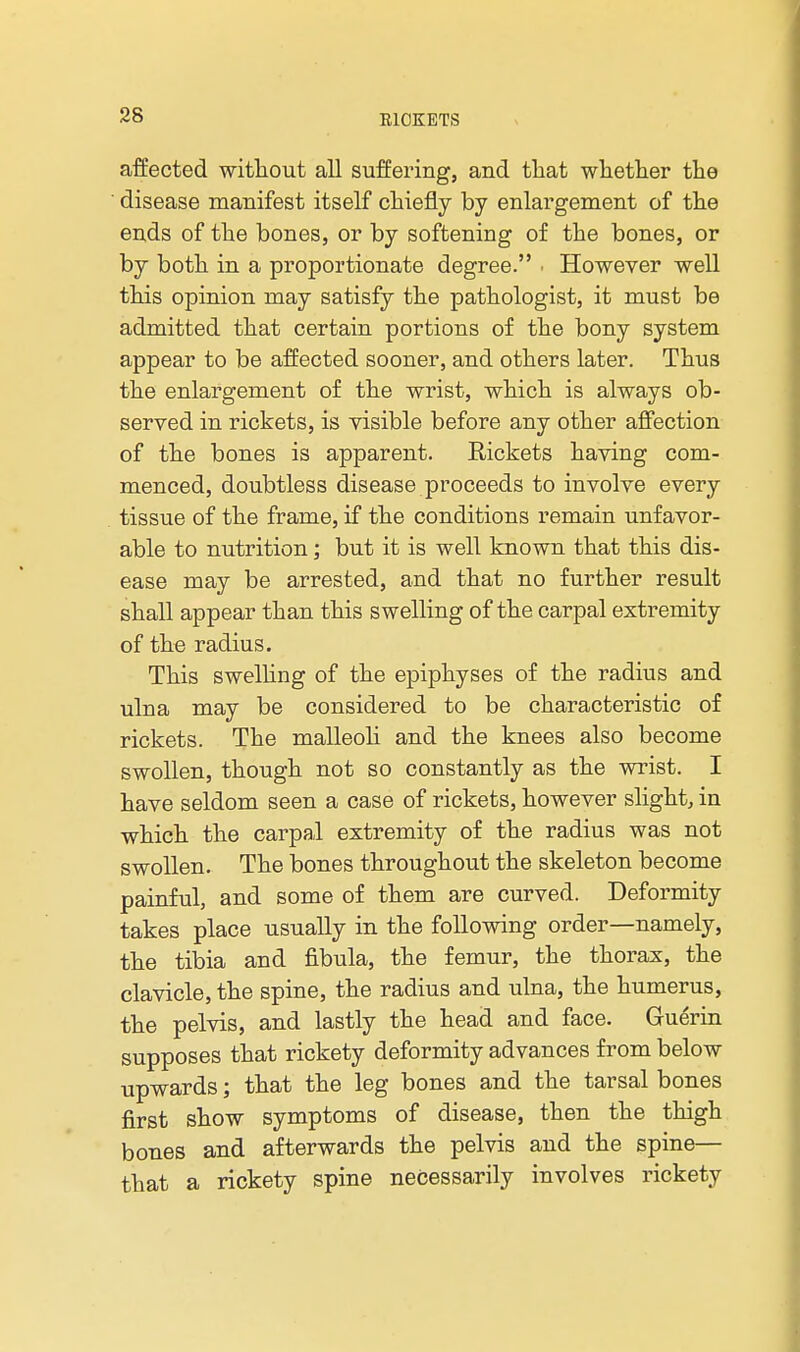 affected witliout all suffering, and that wliether the ■ disease manifest itself chiefly by enlargement of the en,ds of the bones, or by softening of the bones, or by both in a proportionate degree. • However well this opinion may satisfy the pathologist, it must be admitted that certain portions of the bony system appear to be affected sooner, and others later. Thus the enlargement of the wrist, which is always ob- served in rickets, is visible before any other affection of the bones is apparent. Rickets having com- menced, doubtless disease proceeds to involve every tissue of the frame, if the conditions remain unfavor- able to nutrition; but it is well known that this dis- ease may be arrested, and that no further result shall appear than this swelling of the carpal extremity of the radius. This swelHng of the epiphyses of the radius and ulna may be considered to be characteristic of rickets. The malleoli and the knees also become swollen, though not so constantly as the wrist. I have seldom seen a case of rickets, however slight, in which the carpal extremity of the radius was not swollen. The bones throughout the skeleton become painful, and some of them are curved. Deformity takes place usually in the following order—namely, the tibia and fibula, the femur, the thorax, the clavicle, the spine, the radius and ulna, the humerus, the pelvis, and lastly the head and face. Guerin supposes that rickety deformity advances from below upwards; that the leg bones and the tarsal bones first show symptoms of disease, then the thigh bones and afterwards the pelvis and the spine— that a rickety spine necessarily involves rickety