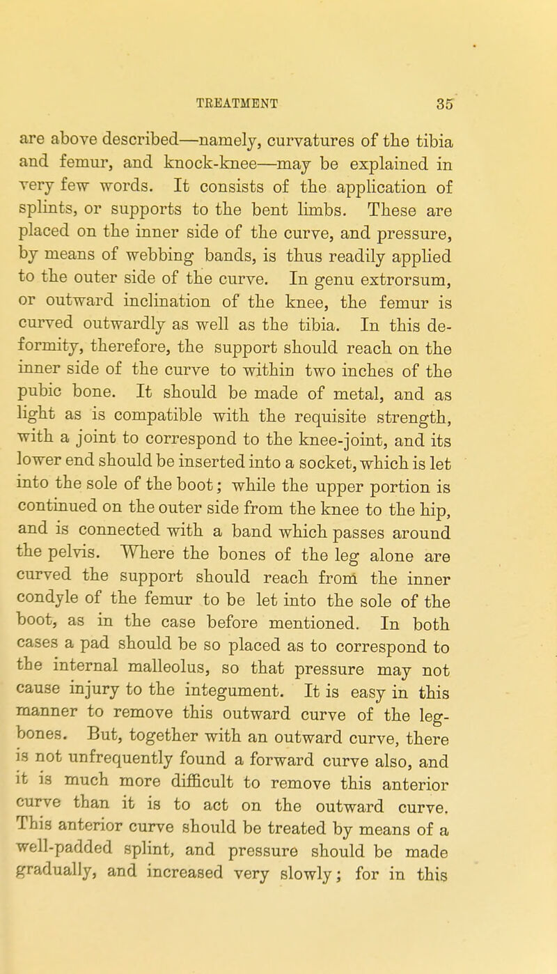 are above described—namely, curvatures of the tibia and femur, and knock-knee—may be explained in very few words. It consists of the application of splints, or supports to tlie bent limbs. These are placed on the inner side of the curve, and pressure, by means of webbing bands, is thus readily applied to the outer side of the curve. In genu extrorsum, or outward inclination of the knee, the femur is curved outwardly as well as the tibia. In this de- formity, therefore, the support should reach on the inner side of the curve to within two inches of the pubic bone. It should be made of metal, and as light as is compatible with the requisite strength, with a joint to correspond to the knee-joint, and its lower end should be inserted into a socket, which is let into the sole of the boot; while the upper portion is continued on the outer side from the knee to the hip, and is connected with a band which passes around the pelvis. Where the bones of the leg alone are curved the support should reach from the inner condyle of the femur to be let into the sole of the boot, as in the case before mentioned. In both cases a pad should be so placed as to correspond to the internal malleolus, so that pressure may not cause injury to the integument. It is easy in this manner to remove this outward curve of the leg- bones. But, together with an outward curve, there IS not unfrequently found a forward curve also, and it is much more difl&cult to remove this anterior curve than it is to act on the outward curve. This anterior curve should be treated by means of a well-padded splint, and pressure should be made gradually, and increased very slowly; for in this