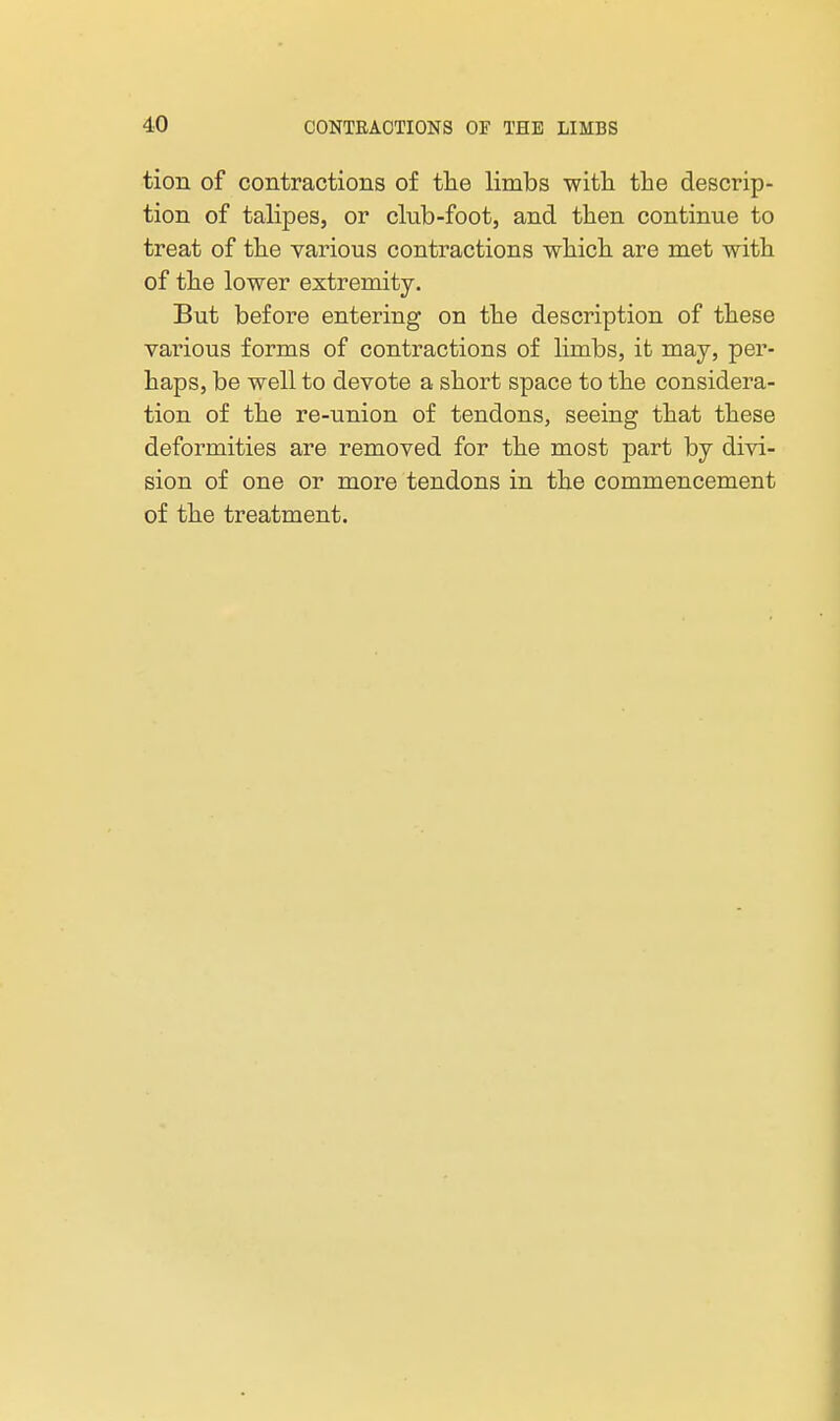 tion of contractions of tlie limbs with the descrip- tion of talipes, or club-foot, and then continue to treat of the various contractions which are met with of the lower extremity. But before entering on the description of these vainous forms of contractions of limbs, it may, per- haps, be well to devote a short space to the considera- tion of the re-union of tendons, seeing that these deformities are removed for the most part by divi- sion of one or more tendons in the commencement of the treatment.
