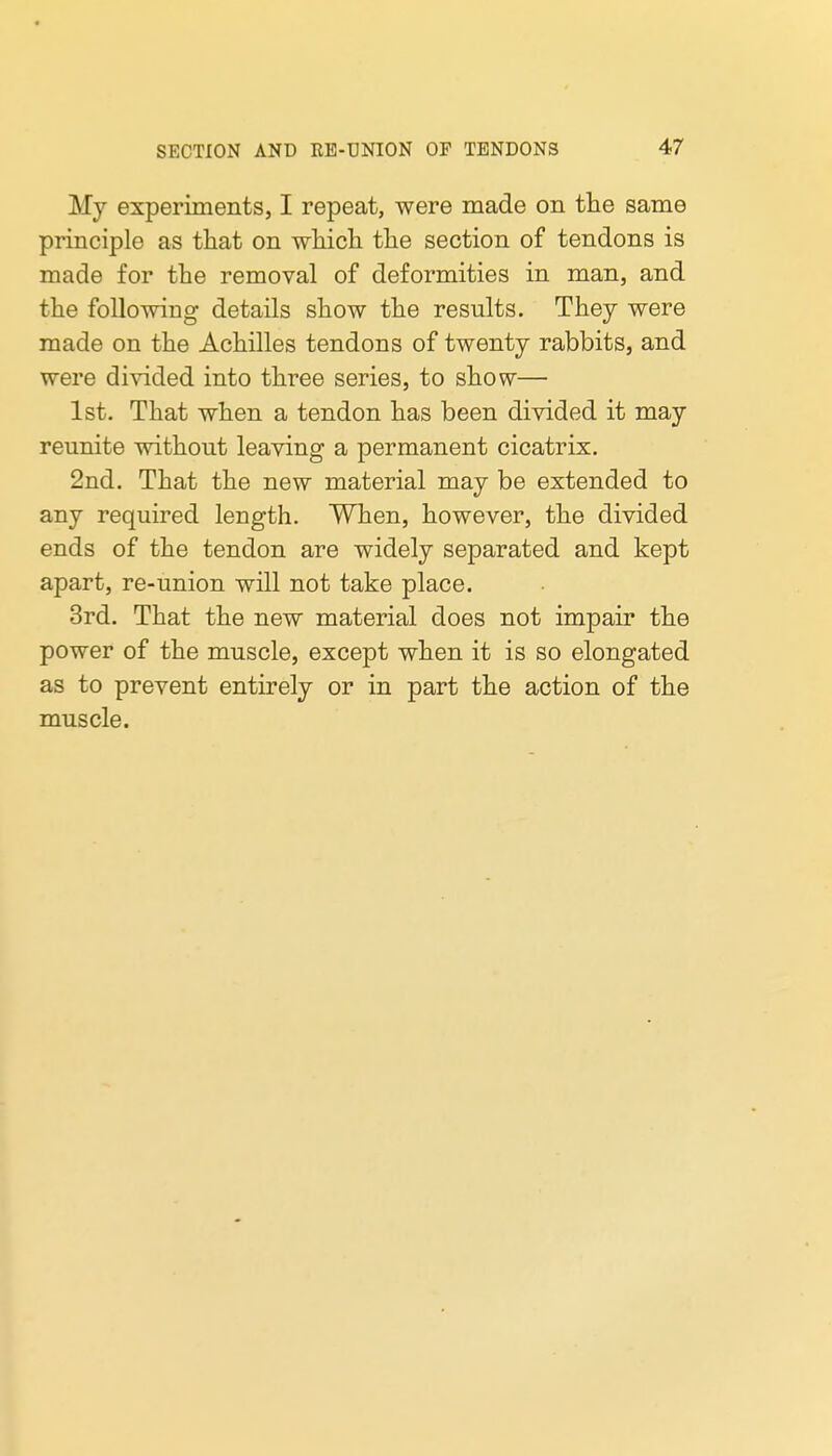 My experiments, I repeat, were made on the same principle as that on which the section of tendons is made for the removal of deformities in man, and the following details show the results. They were made on the Achilles tendons of twenty rabbits, and were divided into three series, to show— 1st. That when a tendon has been divided it may reunite without leaving a permanent cicatrix. 2nd. That the new material may be extended to any required length. When, however, the divided ends of the tendon are widely separated and kept apart, re-union will not take place. 3rd. That the new material does not impair the power of the muscle, except when it is so elongated as to prevent entirely or in part the action of the muscle.