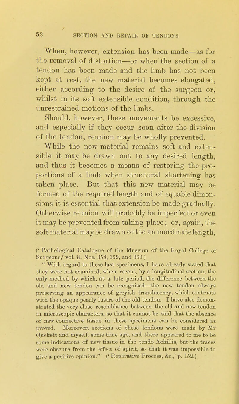 When, however, extension has been made—as for the Tvemoval of distortion—or when the section of a tendon has been made and the limb has not been kept at rest, the new material becomes elongated, either according to the desire of the surgeon or, whilst in its soft extensible condition, through the unrestrained motions of the limbs. Should, however, these movements be excessive, and especially if they occur soon after the division of the tendon, reunion may be wholly prevented. While the new material remains soft and exten- sible it may be drawn out to any desired length, and thus it becomes a means of restoring the pro- portions of a limb when structural shortening has taken place. But that this new material may be formed of the required length and of equable dimen- sions it is essential that extension be made gradually. Otherwise reunion will probably be imperfect or even it may be prevented from taking place; or, again, the soft material maybe drawn outto an inordinate length, (' Pathological Catalogue of the Museum of the Royal College of Surgeons,' vol. ii, Nos. 358, 359, and 360.)  With regard to these last specimens, I have already stated that they were not examined, when recent, by a longitudinal section, the only method by which, at a late period, the diflference between the old and new tendon can be recognised—the new tendon always preserving an appearance of greyish translucency, which contrasts with the opaque pearly lustre of the old tendon. I have also demon- strated the very close resemblance between the old and new tendon in microscopic characters, so that it cannot be said that the absence of new connective tissue in these specimens can be considered as proved. Moreover, sections of these tendons were made by Mr Quekett and myself, some time ago, and there appeared to me to be some indications of new tissue in the tendo Achillis, but the traces wei'e obscure from the effect of spirit, so that it was impossible to give a positive opinion. (' Reparative Process, &c.,' p. 152.)