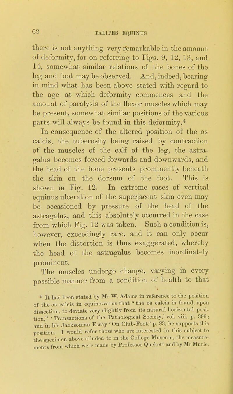 there is not anything very remarkable in the amount of deformity, for on referring to Figs. 9, 12, 13, and 14, somewhat similar relations of the bones of the leg and foot may be observed. And, indeed, bearing in mind what has been above stated with regard to the age at which deformity commences and the amount of pai^alysis of the flexor muscles which may be present, somewhat similar positions of the various parts will always be found in this deformity.* In consequence of the altered position of the os calcis, the tuberosity being raised by contraction of the muscles of the calf of the leg, the astra- galus becomes forced forwards and downwards, and the head of the bone presents prominently beneath the skin on the dorsum of the foot. This is shown in Fig. 12. In extreme cases of vertical equinus ulceration of the superjacent skin even may be occasioned by pressure of the head of the astragalus, and this absolutely occurred in the case from which Fig. 12 was taken. Such a condition is, however, exceedingly rare, and it can only occur when the distortion is thus exaggerated, whereby the head of the astragalus becomes inordinately prominent. The muscles undergo change, varying in every possible manner from a condition of health to that * It has been stated by Mr W. Adams in ret'erence to tbe position of the OS calcis in equino-varus that  the os calcis is found, upon dissection, to deviate very slightly from its natural horizontal posi- tion, ' Transactions of the Pathological Society,' vol. viii, p. 396; and in his Jacksonian Essay ' On Club-Foot,' p. 83, he supports this position. I would refer those who are interested in this subject to the specimen above alluded to in the College Museum, the measure- ments from which were made by Professor Quekott and by Mr Muric.