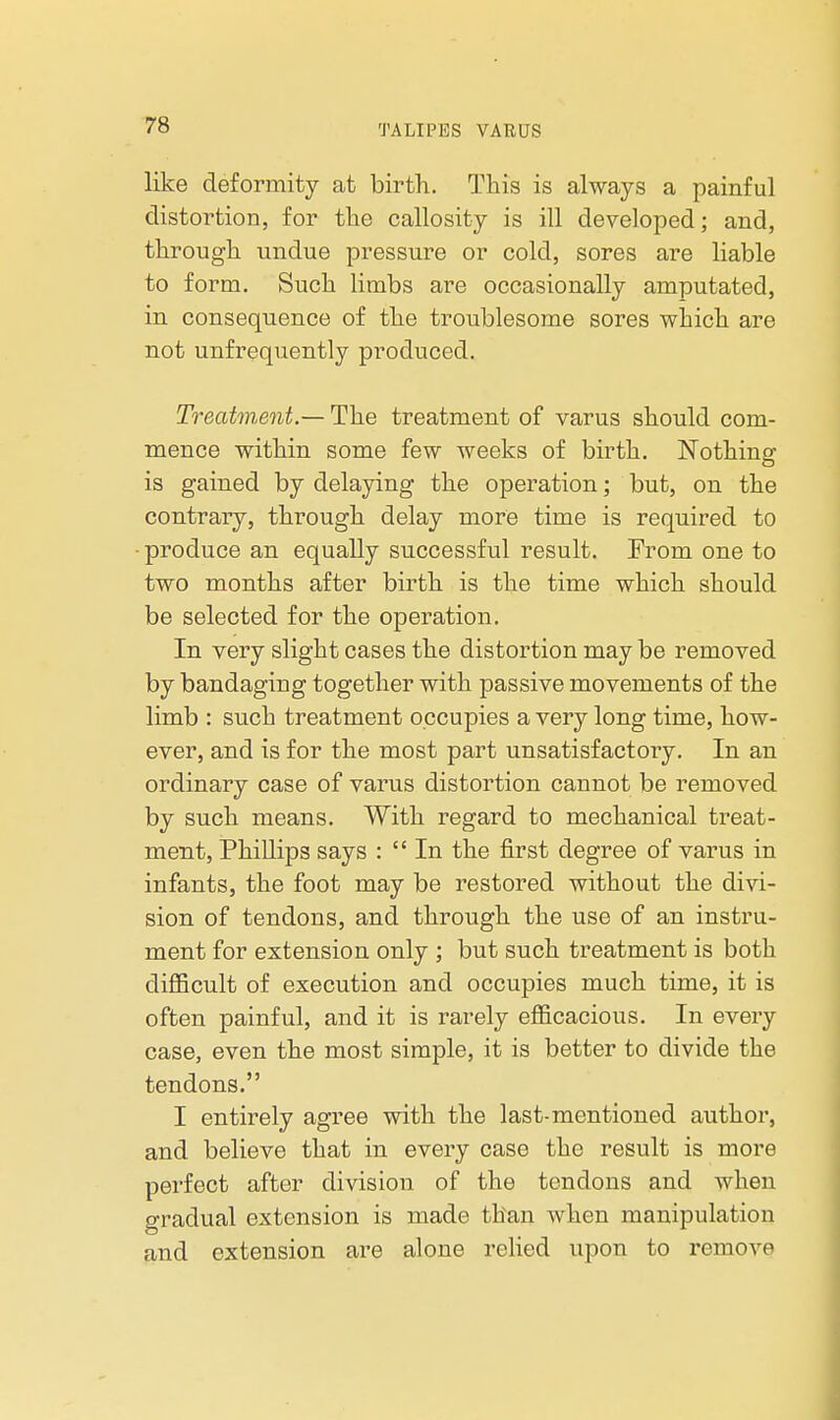 like deformity at birth. This is always a painful distortion, for the callosity is ill developed; and, through undue pressure or cold, sores are liable to form. Such limbs are occasionally amputated, in consequence of the troublesome sores which are not unfrequently produced. Treatment.— The treatment of varus should com- mence within some few weeks of birth. Nothing is gained by delaying the operation; but, on the contrary, through delay more time is required to • produce an equally successful result. From one to two months after birth is the time which should be selected for the operation. In very slight cases the distortion may be removed by bandaging together with passive movements of the limb : such treatment occupies a very long time, how- ever, and is for the most part unsatisfactory. In an ordinary case of varus distortion cannot be removed by such means. With regard to mechanical treat- ment, Phillips says :  In the first degree of varus in infants, the foot may be restored without the divi- sion of tendons, and through the use of an instru- ment for extension only ; but such treatment is both diflScult of execution and occupies much time, it is often painful, and it is rarely efficacious. In every case, even the most simple, it is better to divide the tendons. I entirely agree with the last-mentioned author, and believe that in every case the result is more perfect after division of the tendons and when gradual extension is made than when manipulation and extension are alone rehed upon to remove