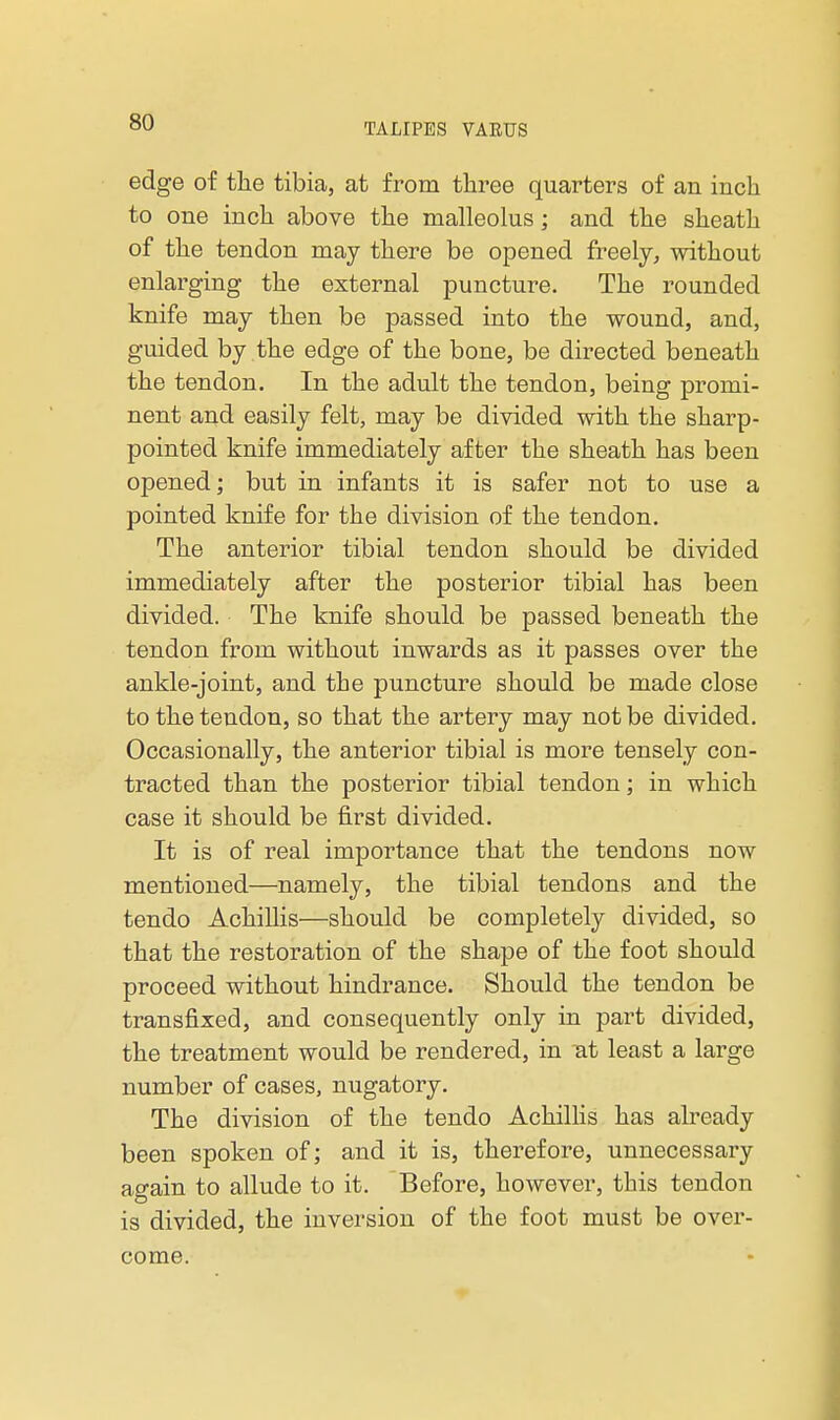 edge of the tibia, at from three quarters of an inch to one inch above the malleolus; and the sheath of the tendon may there be opened freely, without enlarging the external puncture. The rounded knife may then be passed into the wound, and, guided by the edge of the bone, be directed beneath the tendon. In the adult the tendon, being promi- nent and easily felt, may be divided with the sharp- pointed knife immediately after the sheath has been opened; but in infants it is safer not to use a pointed knife for the division of the tendon. The anterior tibial tendon should be divided immediately after the posterior tibial has been divided. The knife should be passed beneath the tendon from without inwards as it passes over the ankle-joint, and the puncture should be made close to the tendon, so that the artery may not be divided. Occasionally, the anterior tibial is more tensely con- tracted than the posterior tibial tendon; in which case it should be first divided. It is of real importance that the tendons now mentioned—namely, the tibial tendons and the tendo Achillis—should be completely divided, so that the restoration of the shape of the foot should proceed without hindrance. Should the tendon be transfixed, and consequently only in part divided, the treatment would be rendered, in lat least a large number of cases, nugatory. The division of the tendo Achillis has already been spoken of; and it is, therefore, unnecessary again to allude to it. Before, however, this tendon is divided, the inversion of the foot must be over- come.