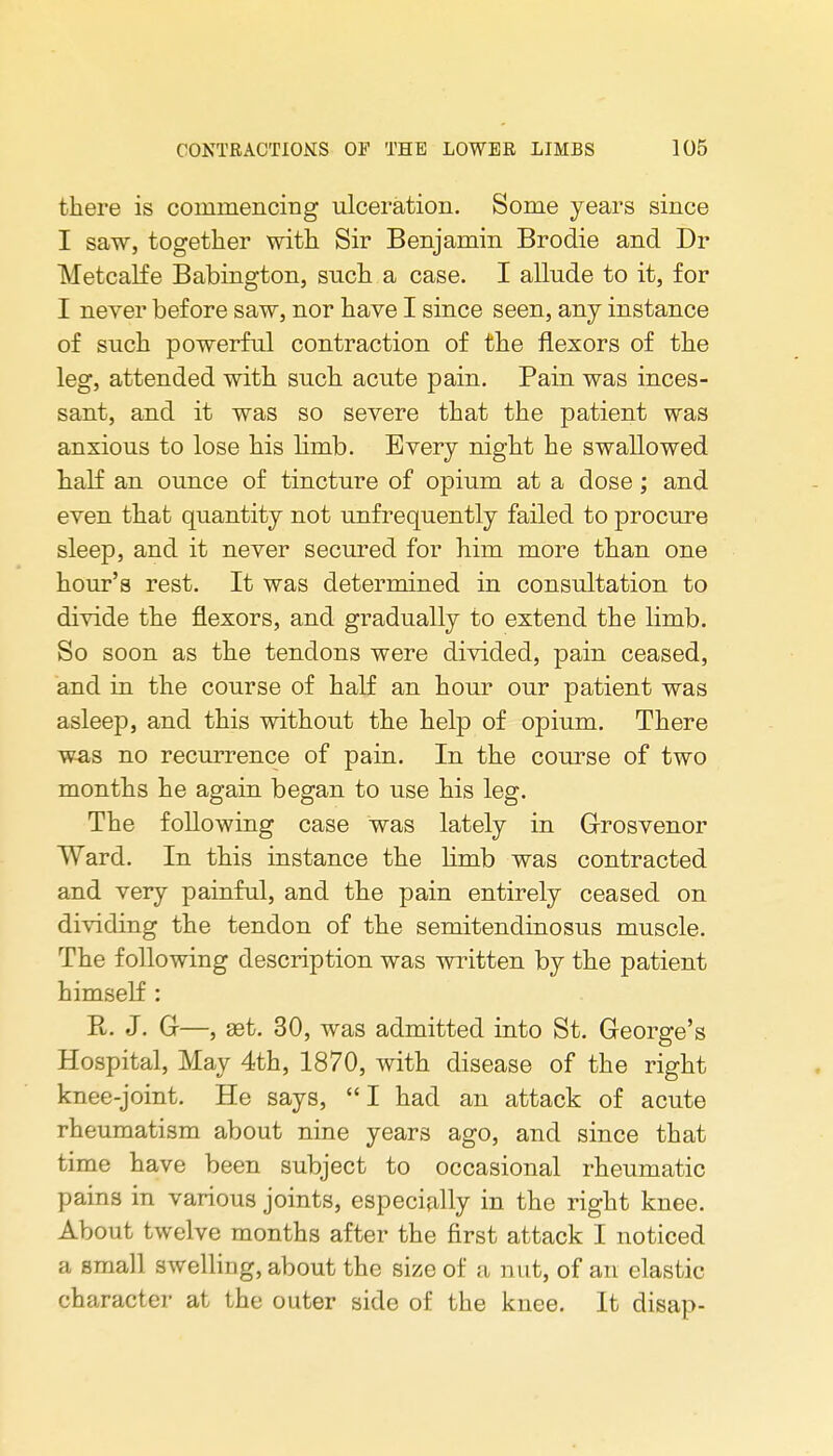 there is commencing ulceration. Some years since I saw, together with Sir Benjamin Brodie and Dr Metcalfe Babington, such a case. I allude to it, for I never before saw, nor have I since seen, any instance of such powerful contraction of the flexors of the leg, attended with such acute pain. Pain was inces- sant, and it was so severe that the patient was anxious to lose his limb. Every night he swallowed half an ounce of tincture of opium at a dose; and even that quantity not unfrequently failed to procure sleep, and it never secured for him more than one hour's rest. It was determined in consultation to divide the flexors, and gradually to extend the limb. So soon as the tendons were divided, pain ceased, and in the course of half an hour our patient was asleep, and this without the help of opium. There w^s no recurrence of pain. In the com'se of two months he again began to use his leg. The following case was lately in Grosvenor Ward. In this instance the limb was contracted and very painful, and the pain entirely ceased on dividing the tendon of the semitendinosus muscle. The following description was wi'itten by the patient himself : E. J. G—, set. 30, was admitted into St. George's Hospital, May 4th, 1870, with disease of the right knee-joint. He says,  I had an attack of acute rheumatism about nine years ago, and since that time have been subject to occasional rheumatic pains in various joints, especially in the right knee. About twelve months after the first attack I noticed a small swelling, about the size of a nut, of an elastic character at the outer side of the knee. It disap-